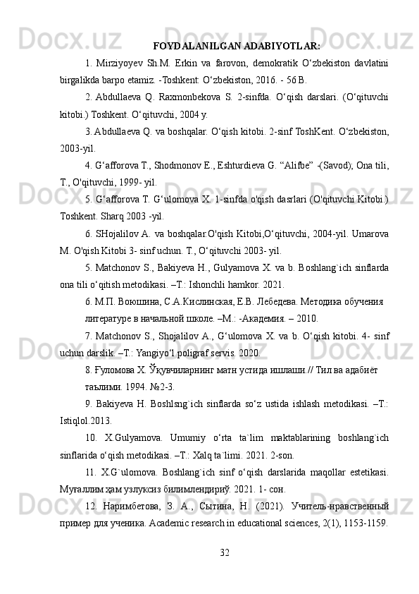 FOYDALANILGAN ADABIYOTLAR:
1.   Mirziyoyev   Sh.M.   Erkin   va   farovon,   demokratik   O‘zbekiston   davlatini
birgalikda barpo etamiz. -Toshkent: O‘zbekiston, 2016. - 56 B.
2.  Abdullaeva   Q.   Raxmonbekova   S.   2-sinfda.   O‘qish   darslari.   (O‘qituvchi
kitobi.) Toshkent. O‘qituvchi, 2004 y.
3. Abdullaeva Q. va boshqalar. O‘qish kitobi. 2-sinf ToshKent. O‘zbekiston,
2003-yil.
4. G‘afforova T., Shodmonov E., Eshturdieva G. “Alifbe” -(Savod); Ona tili,
T., O'qituvchi, 1999- yil.
5. G‘afforova T. G‘ulomova X. 1-sinfda o'qish dasrlari  (O'qituvchi  Kitobi.)
Toshkent. Sharq 2003 -yil.
6.  SHojalilov  A.  va   boshqalar.O'qish   Kitobi,O‘qituvchi,   2004-yil.   Umarova
M. O'qish Kitobi 3- sinf uchun. T., O‘qituvchi 2003- yil.
5. Matchonov S., Bakiyeva H., Gulyamova X. va b. Boshlang`ich sinflarda
ona tili o‘qitish metodikasi. –T.: Ishonchli hamkor.  2021.
6. М.П. Воюшина, С.А.Кислинская, Е.В. Лебедева. Mетодика обучения
литературе в начальной школе. –М.: -Академия. – 2010.
7.   Ма tchonov   S.,   Shojalilov  A.,   G‘ulomova   X.   va   b.   O‘qish   kitobi.   4-   sinf
uchun darslik. –T.: Yangiyo‘l poligraf servis. 2020.
8.  Ғуломова   Х .  Ўқувчиларнинг   матн   устида   ишлаши .//  Тил   ва   адабиёт
таълими . 1994. №2-3.
9.   Bakiyeva   H.   Boshlsng`ich   sinflarda   so‘z   ustida   ishlash   metodikasi.   –T.:
Istiqlol.2013.
10.   X.Gulyamova.   Umumiy   o‘rta   ta`lim   maktablarining   boshlang`ich
sinflarida o‘qish metodikasi. –T.: Xalq ta`limi. 2021. 2-son.
11.   X.G`ulomova.   Boshlang`ich   sinf   o‘qish   darslarida   maqollar   estetikasi.
Mуғаллим ҳам узлуксиз билимлендvиў. 2021. 1- сон.
12.   Наримбетова,   З.   А.,   Сытина,   Н.   (2021).   Учитель-нравственный
пример для ученика.  Academic research in educational sciences, 2(1), 1153-1159.
32 