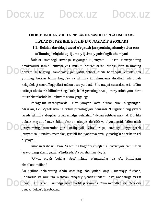 I BOB. BOSHLANG‘ICH SINFLARDA SAVOD O‘RGATISH DARS
TIPLARINI TASHKIL ETISHNING NAZARIY ASOSLARI
1.1.  Bolalar davridagi savod o‘rgatish jarayonining ahamiyati va erta
ta’limning kelajakdagi ijtimoiy-ijtimoiy-psixologik ahamiyati
Bolalar   davridagi   savodga   tayyorgarlik   jarayoni   –   inson   shaxsiyatining
poydevorini   tashkil   etuvchi   eng   muhim   bosqichlardan   biridir.   Erta   ta’limning
dolzarbligi   bugungi   zamonaviy   jamiyatda   tobora   oshib   bormoqda,   chunki   erta
yoshdagi   bolalar   bilim,   kognitiv   va   ijtimoiy   ko‘nikmalarni   shakllantirish   orqali
kelajakdagi muvaffaqiyatlari uchun asos yaratadi. Shu nuqtai nazardan, erta ta’lim
nafaqat akademik bilimlarni egallash, balki psixologik va ijtimoiy salohiyatni ham
mustahkamlashda hal qiluvchi ahamiyatga ega.
Pedagogik   nazariyalarda   ushbu   jarayon   katta   e’tibor   bilan   o‘rganilgan.
Masalan, Lev Vygotskiyning ta’lim psixologiyasi doirasida "O‘rganish eng yaxshi
tarzda   ijtimoiy   aloqalar   orqali   amalga   oshiriladi"   degan   iqtibosi   mavjud.   Bu   fikr
bolalarning atrof-muhit bilan o‘zaro muloqoti, do‘stlik va o‘yin asosida bilim olish
jarayonining   samaradorligini   tasdiqlaydi.   Shu   tariqa,   savodga   tayyorgarlik
jarayonida interaktiv metodlar, guruhli faoliyatlar va amaliy mashg‘ulotlar katta rol
o‘ynaydi.
Bundan tashqari, Jean Piagetning kognitiv rivojlanish nazariyasi ham ushbu
jarayonning ahamiyatini ta’kidlaydi. Piaget shunday deydi:
"O‘yin   orqali   bolalar   atrof-muhitni   o‘rganadilar   va   o‘z   bilimlarini
shakllantiradilar."
Bu   iqtibos   bolalarning   o‘yin   asosidagi   faoliyatlari   orqali   mantiqiy   fikrlash,
ijodkorlik   va   muhitga   nisbatan   tanqidiy   yondashuvlarni   rivojlantirishiga   urg‘u
beradi. Shu sababli, savodga tayyorgarlik jarayonida o‘yin metodlari va interaktiv
usullar dolzarb hisoblanadi.
4 