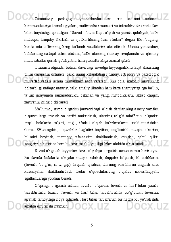 Zamonaviy   pedagogik   yondashuvlar   esa   erta   ta’limni   axborot-
kommunikatsiya texnologiyalari, multimedia resurslari va interaktiv dars metodlari
bilan boyitishga qaratilgan. “Savod – bu nafaqat o‘qish va yozish qobiliyati, balki
muloqot,   tanqidiy   fikrlash   va   ijodkorlikning   ham   ifodasi”   degan   fikr,   bugungi
kunda   erta   ta’limning   keng   ko‘lamli   vazifalarini   aks   ettiradi.   Ushbu   yondashuv,
bolalarning   nafaqat   bilim   olishini,   balki   ularning   shaxsiy   rivojlanishi   va   ijtimoiy
munosabatlar qurish qobiliyatini ham yuksaltirishga xizmat qiladi.
Umuman olganda, bolalar davridagi savodga tayyorgarlik nafaqat shaxsning
bilim darajasini  oshiradi, balki uning kelajakdagi ijtimoiy, iqtisodiy va psixologik
muvaffaqiyatlari   uchun   mustahkam   asos   yaratadi.   Shu   bois,   mazkur   mavzuning
dolzarbligi nafaqat nazariy, balki amaliy jihatdan ham katta ahamiyatga ega bo‘lib,
ta’lim   jarayonida   samaradorlikni   oshirish   va   yangi   metodikalarni   ishlab   chiqish
zaruratini keltirib chiqaradi.
Ma’lumki,   savod   o‘rgatish   jarayonidagi   o‘qish   darslarining   asosiy   vazifasi
o‘quvchilarga   tovush   va   harfni   tanishtirish,   ularning   to‘g‘ri   talaffuzini   o‘rgatish
orqali   bolalarda   to‘g‘ri,   ongli,   ifodali   o‘qish   ko‘nikmalarini   shakllantirishdan
iborat.   SHuningdek,   o‘quvchilar   lug‘atini   boyitish,   bog‘lanishli   nutqini   o‘stirish,
bilimini   boyitish,   mantiqiy   tafakkurini   shakllantirish,   eshitish,   qabul   qilish
sezgisini o‘stirishda ham bu davr mas’uliyatliligi bilan alohida o‘rin tutadi.
Savod o‘rgatish tayyorlov davri o‘qishga o‘rgatish uchun zamin hozirlaydi.
Bu   davrda   bolalarda   o‘zgalar   nutqini   eshitish,   diqqatni   to‘plash,   til   birliklarini
(tovush,   bo‘g‘in,   so‘z,   gap)   farqlash,   ajratish,   ularning   vazifalarini   anglash   kabi
xususiyatlar   shakllantiriladi.   Bular   o‘quvchilarning   o‘qishni   muvaffaqiyatli
egallashlariga yordam beradi.
O‘qishga   o‘rgatish   uchun,   avvalo,   o‘quvchi   tovush   va   harf   bilan   yaxshi
tanishtirilishi   lozim.   Tovush   va   harf   bilan   tanishtirishda   bo‘g‘indan   tovushni
ajratish tamoyiliga rioya qilinadi. Harf bilan tanishtirish bir necha xil yo‘nalishda
amalga oshirilishi mumkin:
5 
