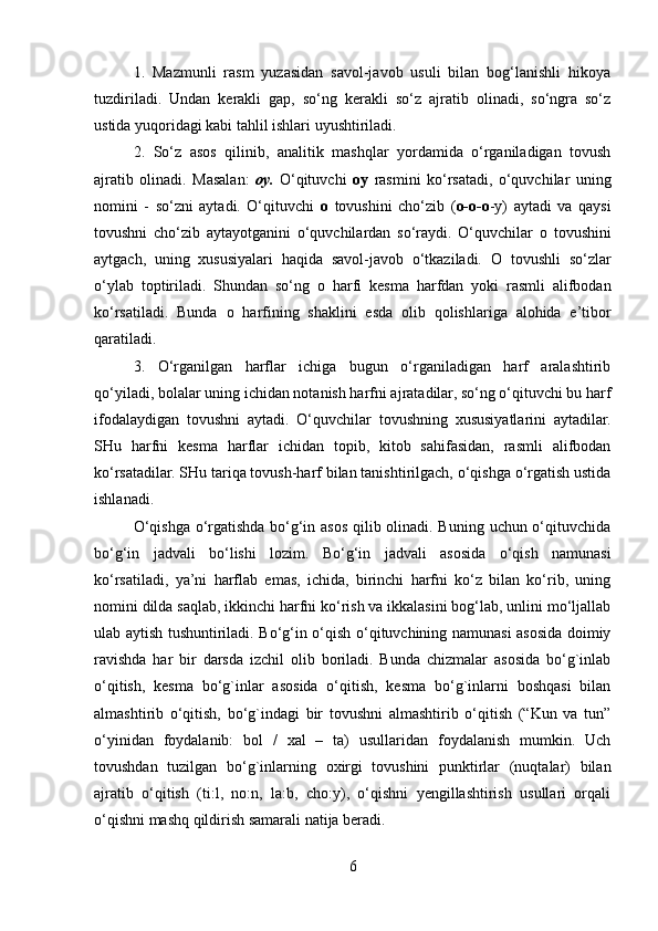 1.   Mazmunli   rasm   yuzasidan   savol-javob   usuli   bilan   bog‘lanishli   hikoya
tuzdiriladi.   Undan   kerakli   gap,   so‘ng   kerakli   so‘z   ajratib   olinadi,   so‘ngra   so‘z
ustida yuqoridagi kabi tahlil ishlari uyushtiriladi.
2.   So‘z   asos   qilinib,   analitik   mashqlar   yordamida   o‘rganiladigan   tovush
ajratib   olinadi.   Masalan:   oy.   O‘qituvchi   oy   rasmini   ko‘rsatadi,   o‘quvchilar   uning
nomini   -   so‘zni   aytadi.   O‘qituvchi   o   tovushini   cho‘zib   ( o-o-o -y)   aytadi   va   qaysi
tovushni   cho‘zib   aytayotganini   o‘quvchilardan   so‘raydi.   O‘quvchilar   o   tovushini
aytgach,   uning   xususiyalari   haqida   savol-javob   o‘tkaziladi.   O   tovushli   so‘zlar
o‘ylab   toptiriladi.   Shundan   so‘ng   o   harfi   kesma   harfdan   yoki   rasmli   alifbodan
ko‘rsatiladi.   Bunda   o   harfining   shaklini   esda   olib   qolishlariga   alohida   e’tibor
qaratiladi.
3.   O‘rganilgan   harflar   ichiga   bugun   o‘rganiladigan   harf   aralashtirib
qo‘yiladi, bolalar uning ichidan notanish harfni ajratadilar, so‘ng o‘qituvchi bu harf
ifodalaydigan   tovushni   aytadi.   O‘quvchilar   tovushning   xususiyatlarini   aytadilar.
SHu   harfni   kesma   harflar   ichidan   topib,   kitob   sahifasidan,   rasmli   alifbodan
ko‘rsatadilar. SHu tariqa tovush-harf bilan tanishtirilgach, o‘qishga o‘rgatish ustida
ishlanadi.
O‘qishga o‘rgatishda bo‘g‘in asos qilib olinadi. Buning uchun o‘qituvchida
bo‘g‘in   jadvali   bo‘lishi   lozim.   Bo‘g‘in   jadvali   asosida   o‘qish   namunasi
ko‘rsatiladi,   ya’ni   harflab   emas,   ichida,   birinchi   harfni   ko‘z   bilan   ko‘rib,   uning
nomini dilda saqlab, ikkinchi harfni ko‘rish va ikkalasini bog‘lab, unlini mo‘ljallab
ulab aytish tushuntiriladi. Bo‘g‘in o‘qish o‘qituvchining namunasi asosida doimiy
ravishda   har   bir   darsda   izchil   olib   boriladi.   Bunda   chizmalar   asosida   bo‘g`inlab
o‘qitish,   kesma   bo‘g`inlar   asosida   o‘qitish,   kesma   bo‘g`inlarni   boshqasi   bilan
almashtirib   o‘qitish,   bo‘g`indagi   bir   tovushni   almashtirib   o‘qitish   (“Kun   va   tun”
o‘yinidan   foydalanib:   bol   /   xal   –   ta)   usullaridan   foydalanish   mumkin.   Uch
tovushdan   tuzilgan   bo‘g`inlarning   oxirgi   tovushini   punktirlar   (nuqtalar)   bilan
ajratib   o‘qitish   (ti:l,   no:n,   la:b,   cho:y),   o‘qishni   yengillashtirish   usullari   orqali
o‘qishni mashq qildirish samarali natija beradi.
6 