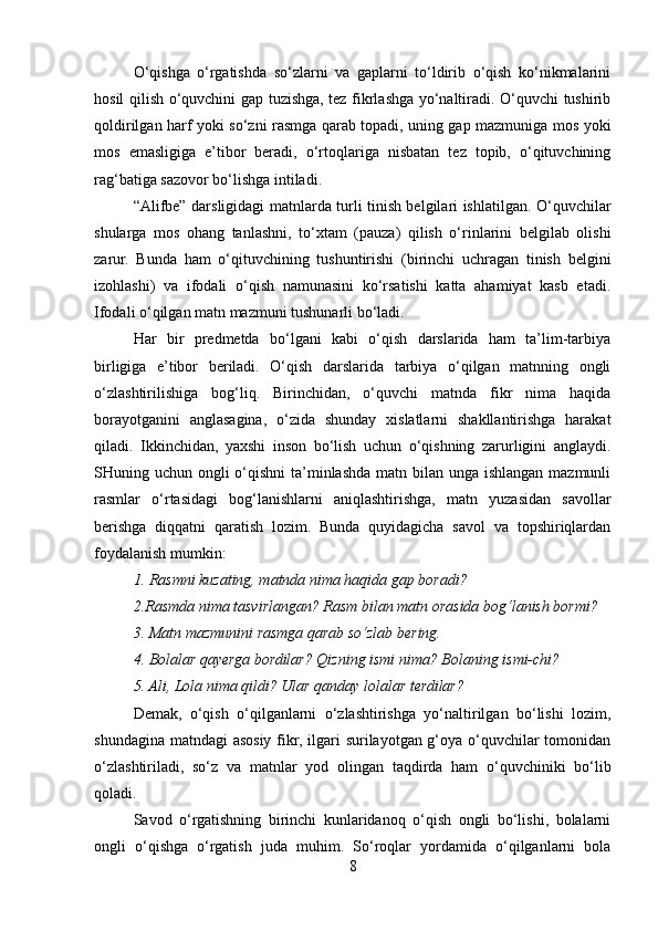O‘qishga   o‘rgatishda   so‘zlarni   va   gaplarni   to‘ldirib   o‘qish   ko‘nikmalarini
hosil qilish o‘quvchini gap tuzishga, tez fikrlashga yo‘naltiradi. O‘quvchi tushirib
qoldirilgan harf yoki so‘zni rasmga qarab topadi, uning gap mazmuniga mos yoki
mos   emasligiga   e’tibor   beradi,   o‘rtoqlariga   nisbatan   tez   topib,   o‘qituvchining
rag‘batiga sazovor bo‘lishga intiladi.
“Alifbe” darsligidagi matnlarda turli tinish belgilari ishlatilgan. O‘quvchilar
shularga   mos   ohang   tanlashni,   to‘xtam   (pauza)   qilish   o‘rinlarini   belgilab   olishi
zarur.   Bunda   ham   o‘qituvchining   tushuntirishi   (birinchi   uchragan   tinish   belgini
izohlashi)   va   ifodali   o‘qish   namunasini   ko‘rsatishi   katta   ahamiyat   kasb   etadi.
Ifodali o‘qilgan matn mazmuni tushunarli bo‘ladi.
Har   bir   predmetda   bo‘lgani   kabi   o‘qish   darslarida   ham   ta’lim-tarbiya
birligiga   e’tibor   beriladi.   O‘qish   darslarida   tarbiya   o‘qilgan   matnning   ongli
o‘zlashtirilishiga   bog‘liq.   Birinchidan,   o‘quvchi   matnda   fikr   nima   haqida
borayotganini   anglasagina,   o‘zida   shunday   xislatlarni   shakllantirishga   harakat
qiladi.   Ikkinchidan,   yaxshi   inson   bo‘lish   uchun   o‘qishning   zarurligini   anglaydi.
SHuning uchun ongli o‘qishni  ta’minlashda matn bilan unga ishlangan mazmunli
rasmlar   o‘rtasidagi   bog‘lanishlarni   aniqlashtirishga,   matn   yuzasidan   savollar
berishga   diqqatni   qaratish   lozim.   Bunda   quyidagicha   savol   va   topshiriqlardan
foydalanish mumkin:
1. Rasmni kuzating, matnda nima haqida gap boradi?
2.Rasmda nima tasvirlangan? Rasm bilan matn orasida bog‘lanish bormi?
3. Matn mazmunini rasmga qarab so‘zlab bering.
4. Bolalar qayerga bordilar? Qizning ismi nima? Bolaning ismi-chi?
5. Ali, Lola nima qildi? Ular qanday lolalar terdilar?
Demak,   o‘qish   o‘qilganlarni   o‘zlashtirishga   yo‘naltirilgan   bo‘lishi   lozim,
shundagina matndagi asosiy fikr, ilgari surilayotgan g‘oya o‘quvchilar tomonidan
o‘zlashtiriladi,   so‘z   va   matnlar   yod   olingan   taqdirda   ham   o‘quvchiniki   bo‘lib
qoladi.
Savod   o‘rgatishning   birinchi   kunlaridanoq   o‘qish   ongli   bo‘lishi,   bolalarni
ongli   o‘qishga   o‘rgatish   juda   muhim.   So‘roqlar   yordamida   o‘qilganlarni   bola
8 