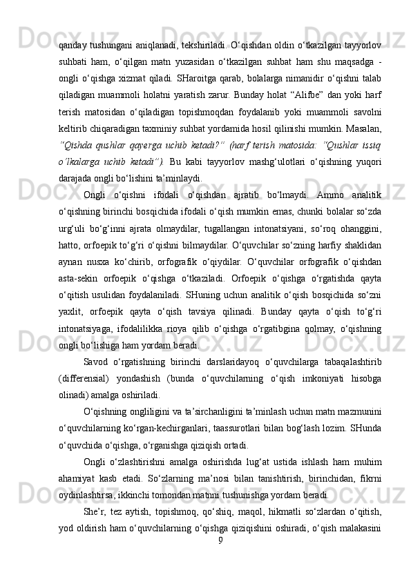 qanday tushungani  aniqlanadi, tekshiriladi. O‘qishdan oldin o‘tkazilgan tayyorlov
suhbati   ham,   o‘qilgan   matn   yuzasidan   o‘tkazilgan   suhbat   ham   shu   maqsadga   -
ongli   o‘qishga   xizmat   qiladi.   SHaroitga   qarab,   bolalarga   nimanidir   o‘qishni   talab
qiladigan   muammoli   holatni   yaratish   zarur.   Bunday   holat   “Alifbe”   dan   yoki   harf
terish   matosidan   o‘qiladigan   topishmoqdan   foydalanib   yoki   muammoli   savolni
keltirib chiqaradigan taxminiy suhbat yordamida hosil qilinishi mumkin. Masalan,
“Qishda   qushlar   qayerga   uchib   ketadi?”   (harf   terish   matosida:   “Qushlar   issiq
o‘lkalarga   uchib   ketadi”).   Bu   kabi   tayyorlov   mashg‘ulotlari   o‘qishning   yuqori
darajada ongli bo‘lishini ta’minlaydi.
Ongli   o‘qishni   ifodali   o‘qishdan   ajratib   bo‘lmaydi.   Ammo   analitik
o‘qishning birinchi bosqichida ifodali o‘qish mumkin emas, chunki bolalar so‘zda
urg‘uli   bo‘g‘inni   ajrata   olmaydilar,   tugallangan   intonatsiyani,   so‘roq   ohanggini,
hatto, orfoepik to‘g‘ri o‘qishni bilmaydilar. O‘quvchilar so‘zning harfiy shaklidan
aynan   nusxa   ko‘chirib,   orfografik   o‘qiydilar.   O‘quvchilar   orfografik   o‘qishdan
asta-sekin   orfoepik   o‘qishga   o‘tkaziladi.   Orfoepik   o‘qishga   o‘rgatishda   qayta
o‘qitish   usulidan   foydalaniladi.   SHuning   uchun   analitik   o‘qish   bosqichida   so‘zni
yaxlit,   orfoepik   qayta   o‘qish   tavsiya   qilinadi.   Bunday   qayta   o‘qish   to‘g‘ri
intonatsiyaga,   ifodalilikka   rioya   qilib   o‘qishga   o‘rgatibgina   qolmay,   o‘qishning
ongli bo‘lishiga ham yordam beradi.
Savod   o‘rgatishning   birinchi   darslaridayoq   o‘quvchilarga   tabaqalashtirib
(differensial)   yondashish   (bunda   o‘quvchilarning   o‘qish   imkoniyati   hisobga
olinadi) amalga oshiriladi.
O‘qishning ongliligini va ta’sirchanligini ta’minlash uchun matn mazmunini
o‘quvchilarning ko‘rgan-kechirganlari, taassurotlari bilan bog‘lash lozim. SHunda
o‘quvchida o‘qishga, o‘rganishga qiziqish ortadi.
Ongli   o‘zlashtirishni   amalga   oshirishda   lug‘at   ustida   ishlash   ham   muhim
ahamiyat   kasb   etadi.   So‘zlarning   ma’nosi   bilan   tanishtirish,   birinchidan,   fikrni
oydinlashtirsa, ikkinchi tomondan matnni tushunishga yordam beradi.
She’r,   tez   aytish,   topishmoq,   qo‘shiq,   maqol,   hikmatli   so‘zlardan   o‘qitish,
yod oldirish ham o‘quvchilarning o‘qishga qiziqishini oshiradi, o‘qish malakasini
9 