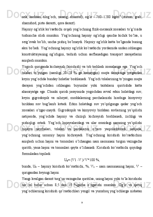 nok,   kashtan,   tilog och,   zarang,   shumtol);   og ir   -   760–1280   kg/mʼ ʼ 3
  (xurmo,   grab,
shamshod, pista daraxti, qora daraxt).
Hajmiy og irlik ko rsatkichi orqali yog ochning fizik-mexanik xossalari to g risida	
ʼ ʼ ʼ ʼ ʼ
tushuncha   olish   mumkin.   Yog ochning   hajmiy   og irligi   qancha   kichik   bo lsa,   u	
ʼ ʼ ʼ
serg ovak bo lib, uncha pishiq bo lmaydi. Hajmiy og irlik katta bo lganda buning	
ʼ ʼ ʼ ʼ ʼ
aksi bo ladi. Yog ochning hajmiy og irlik ko rsatkichi yordamida undan ishlangan	
ʼ ʼ ʼ ʼ
konstruktsiyaning   og irligini,   tashish   uchun   sarflanadigan   transport   xarajatlarini	
ʼ
aniqlash mumkin.
Yogoch quriganda kichrayish (kirishish) va tob tashlash xossalariga ega. Yog och	
ʼ
tolalari   to yingan   (namligi   20–28   %   ga   kamaygan)   nuqta   darajasiga   yetgandan	
ʼ
keyin yog ochda bunday holatlar boshlanadi. Yog och tolalarining to yingan nuqta
ʼ ʼ ʼ
darajasi   yog ochdan   ishlangan   buyumlar   yoki   taxtalarni   quritishda   katta	
ʼ
ahamiyatga   ega.   Chunki   qurish   jarayonida   yogochdan   avval   erkin   holatdagi   suv,
keyin   gigroskopik   va   nihoyat,   moddalarning   parchalanishi   hisobiga   kimyoviy
birikkan   suv   bug lanib   ketadi.   Erkin   holatdagi   suv   yo qolgunga   qadar   yog och	
ʼ ʼ ʼ
xossalari   o zgar-maydi.   Gigroskopik   va   kimyoviy   birikkan   suvlarning   yo qolishi	
ʼ ʼ
natijasida,   yog ochda   hajmiy   va   chiziqli   kichrayish   boshlanadi,   zichligi   va	
ʼ
pishiqligi   ortadi.   Yog och   hujayralaridagi   va   ular   orasidagi   namning   yo qolishi	
ʼ ʼ
hujayra   naychalari,   tolalari   va   pardalarini   o zaro   yaqinlashtiradi,   natijada,	
ʼ
yog ochning   umumiy   hajmi   kichrayadi.   Yog ochning   kirishish   ko rsatkichini	
ʼ ʼ ʼ
aniqlash   uchun   hajmi   va   tomonlari   o lchangan   nam   namunani   turgun   vazngacha	
ʼ
quritib, yana hajmi va tomonlari qayta o lchanadi. Kirishish ko rsatkichi quyidagi	
ʼ ʼ
formuladan topiladi:
U
0 = (V1 -V )/ V*100 %,
bunda,   U
0   –   hajmiy   kirishish   ko rsatkichi,   %;   V	
ʼ
1   –   nam   namunaning   hajmi;   V   –
qurigandan keyingi hajmi.
Yangi kesilgan daraxt turg un vazngacha quritilsa, uning hajmi yoki to la kirishishi	
ʼ ʼ
har   xil   turlar   uchun   8,5   dan   19   %gacha   o zgarishi   mumkin.   Og ir   va   qattiq	
ʼ ʼ
yog ochlarning kirishish qo rsatkichlari yengil va yumshoq yog ochlarga nisbatan	
ʼ ʼ ʼ
9 