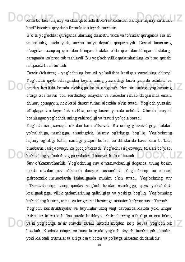 katta bo ladi. Hajmiy va chiziqli kirishish ko rsatkichidan tashqari hajmiy kirishishʼ ʼ
koeffitsientini quyidash formuladan topish mumkin:
G o la yog ochlar quriganda ularning diametri, taxta va to sinlar quriganda esa eni	
ʼ ʼ ʼ ʼ
va   qalinligi   kichrayadi,   ammo   bo yi   deyarli   qisqarmaydi.   Daraxt   tanasining	
ʼ
o zagidan   uzoqroq   qismidan   tilingan   taxtalar   o rta   qismidan   tilingan   taxtalarga	
ʼ ʼ
qaraganda ko proq tob tashlaydi. Bu yog och yillik qatlamlarining ko proq qurishi	
ʼ ʼ ʼ
natijasida hosil bo ladi.	
ʼ
Tasvir   (tekstura)   -   yog ochning   har   xil   yo nalishda   kesilgan   yuzasining   chiroyi.	
ʼ ʼ
Yog ochni   qayta   ishlagandan   keyin,   uning   yuzasidagi   tasvir   yanada   ochiladi   va	
ʼ
qanday   kesilishi   hamda   zichligiga   ko ra   o zgaradi.   Har   bir   turdagi   yog ochning	
ʼ ʼ ʼ
o ziga   xos   tasviri   bor.   Pardozbop   ashyolar   va   mebellar   ishlab   chiqarishda   eman,	
ʼ
chinor,   qoraqayin,   nok   kabi   daraxt   turlari   aloxdda   o rin   tutadi.   Yog och   yuzasini	
ʼ ʼ
silliqlagandan   keyin   lok   surtilsa,   uning   tasviri   yanada   ochiladi.   Chirish   jarayoni
boshlangan yog ochda uning yaltiroqligi va tasviri yo qola boradi.	
ʼ ʼ
Yog och   issiq-sovuqni   o zidan   kam   o tkazadi.   Bu   uning   g ovak¬ligiga,   tolalari	
ʼ ʼ ʼ ʼ
yo nalishiga,   namligiga,   shuningdek,   hajmiy   og irligiga   bog liq.   Yog ochning	
ʼ ʼ ʼ ʼ
hajmiy   og irligi   katta,   namligi   yuqori   bo lsa,   bo shliklarida   havo   kam   bo ladi,	
ʼ ʼ ʼ ʼ
binobarin, issiq-sovuqni ko proq o tkazadi. Yog och issiq-sovuqni tolalari bo ylab,	
ʼ ʼ ʼ ʼ
ko ndalang yo nalishdagiga nisbatan 2 baravar ko p o tkazadi.	
ʼ ʼ ʼ ʼ
Suv   o tkazuvchanlik.	
ʼ   Yog ochning   suv   o tkazuvchanligi   deganda,   uning   bosim	ʼ ʼ
ostida   o zidan   suv   o tkazish   darajasi   tushuniladi.   Yog ochning   bu   xossasi	
ʼ ʼ ʼ
gidrotexnik   inshootlarda   ishlatilganda   muhim   o rin   tutadi.   Yog ochning   suv	
ʼ ʼ
o tkazuvchanligi   uning   qanday   yog och   turidan   ekanligiga,   qaysi   yo nalishda	
ʼ ʼ ʼ
kesilganligiga,   yillik   qatlamlarining   qalinligiga   va   yoshiga   bog liq.   Yog ochning	
ʼ ʼ
ko ndalang kesimi, radial va tangentsial kesimiga nisbatan ko proq suv o tkazadi.	
ʼ ʼ ʼ
Yog och   konstruktsiyalar   va   buyumlar   uzoq   vaqt   davomida   kislota   yoki   ishqor	
ʼ
eritmalari   ta sirida   bo lsa   buzila   boshlaydi.   Eritmalarning   o tkirligi   ortishi   bilan,	
ʼ ʼ ʼ
ya ni   yog ochga   ta sir   etuvchi   zararli   muxdit   miqdori   ko p   bo lsa,   yog och   tez	
ʼ ʼ ʼ ʼ ʼ ʼ
buziladi.   Kuchsiz   ishqor   eritmasi   ta sirida   yog och   deyarli   buzilmaydi.   Nordon	
ʼ ʼ
yoki kislotali eritmalar ta siriga esa u beton va po latga nisbatan chidamlidir. 	
ʼ ʼ
10