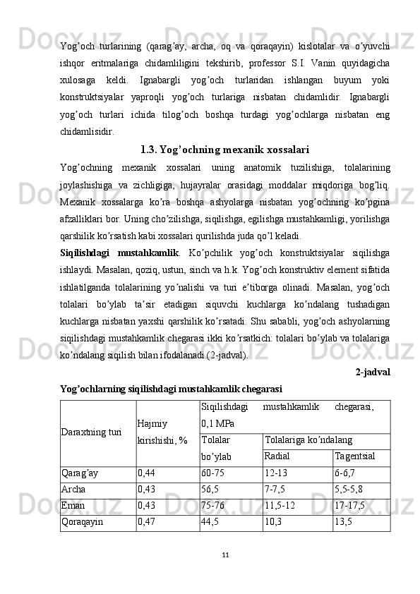 Yog och   turlarining   (qarag ay,   archa,   oq   va   qoraqayin)   kislotalar   va   o yuvchiʼ ʼ ʼ
ishqor   eritmalariga   chidamliligini   tekshirib,   professor   S.I.   Vanin   quyidagicha
xulosaga   keldi.   Ignabargli   yog och   turlaridan   ishlangan   buyum   yoki	
ʼ
konstruktsiyalar   yaproqli   yog och   turlariga   nisbatan   chidamlidir.   Ignabargli	
ʼ
yog och   turlari   ichida   tilog och   boshqa   turdagi   yog ochlarga   nisbatan   eng	
ʼ ʼ ʼ
chidamlisidir. 
1.3. Yog’ochning mexanik xossalari
Yog ochning   mexanik   xossalari   uning   anatomik   tuzilishiga,   tolalarining
ʼ
joylashishiga   va   zichligiga,   hujayralar   orasidagi   moddalar   miqdoriga   bog liq.	
ʼ
Mexanik   xossalarga   ko ra   boshqa   ashyolarga   nisbatan   yog ochning   ko pgina	
ʼ ʼ ʼ
afzalliklari bor. Uning cho zilishga, siqilishga, egilishga mustahkamligi, yorilishga
ʼ
qarshilik ko rsatish kabi xossalari qurilishda juda qo l keladi.	
ʼ ʼ
Siqilishdagi   mustahkamlik .   Ko pchilik   yog och   konstruktsiyalar   siqilishga	
ʼ ʼ
ishlaydi. Masalan, qoziq, ustun, sinch va h.k. Yog och konstruktiv element sifatida	
ʼ
ishlatilganda   tolalarining   yo nalishi   va   turi   e tiborga   olinadi.   Masalan,   yog och	
ʼ ʼ ʼ
tolalari   bo ylab   ta sir   etadigan   siquvchi   kuchlarga   ko ndalang   tushadigan	
ʼ ʼ ʼ
kuchlarga nisbatan yaxshi  qarshilik ko rsatadi. Shu sababli, yog och ashyolarning	
ʼ ʼ
siqilishdagi mustahkamlik chegarasi ikki ko rsatkich: tolalari bo ylab va tolalariga	
ʼ ʼ
ko ndalang siqilish bilan ifodalanadi (2-jadval).	
ʼ
2-jadval
Yog ochlarning siqilishdagi mustahkamlik chegarasi	
ʼ
Daraxtning turi Hajmiy
kirishishi, % Siqilishdagi   mustahkamlik   chegarasi,  
0,1 МPа
Tolalar
bo ylab	
ʼ Tolalariga ko ndalang	
ʼ
Radial Tagentsial
Qarag ay	
ʼ 0,44 60-75 12-13 6-6,7
Аrcha  0,43 56,5 7-7,5 5,5-5,8
Eman  0,43 75-76 11,5-12 17-17,5
Qoraqayin 0,47 44,5 10,3 13,5
11