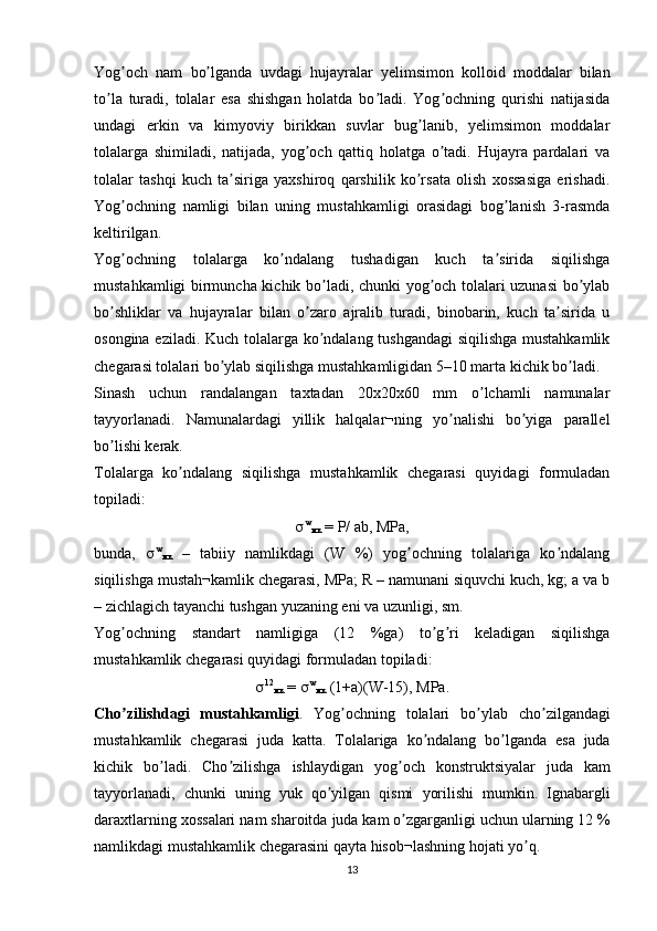 Yog och   nam   bo lganda   uvdagi   hujayralar   yelimsimon   kolloid   moddalar   bilanʼ ʼ
to la   turadi,   tolalar   esa   shishgan   holatda   bo ladi.   Yog ochning   qurishi   natijasida	
ʼ ʼ ʼ
undagi   erkin   va   kimyoviy   birikkan   suvlar   bug lanib,   yelimsimon   moddalar	
ʼ
tolalarga   shimiladi,   natijada,   yog och   qattiq   holatga   o tadi.   Hujayra   pardalari   va	
ʼ ʼ
tolalar   tashqi   kuch   ta siriga   yaxshiroq   qarshilik   ko rsata   olish   xossasiga   erishadi.	
ʼ ʼ
Yog ochning   namligi   bilan   uning   mustahkamligi   orasidagi   bog lanish   3-rasmda	
ʼ ʼ
keltirilgan.
Yog ochning   tolalarga   ko ndalang   tushadigan   kuch   ta sirida   siqilishga
ʼ ʼ ʼ
mustahkamligi birmuncha kichik bo ladi, chunki yog och tolalari uzunasi  bo ylab	
ʼ ʼ ʼ
bo shliklar   va   hujayralar   bilan   o zaro   ajralib   turadi,   binobarin,   kuch   ta sirida   u	
ʼ ʼ ʼ
osongina eziladi. Kuch tolalarga ko ndalang tushgandagi  siqilishga mustahkamlik	
ʼ
chegarasi tolalari bo ylab siqilishga mustahkamligidan 5–10 marta kichik bo ladi.	
ʼ ʼ
Sinash   uchun   randalangan   taxtadan   20x20x60   mm   o lchamli   namunalar	
ʼ
tayyorlanadi.   Namunalardagi   yillik   halqalar¬ning   yo nalishi   bo yiga   parallel	
ʼ ʼ
bo lishi kerak. 	
ʼ
Tolalarga   ko ndalang   siqilishga   mustahkamlik   chegarasi   quyidagi   formuladan	
ʼ
topiladi:
 w
мк  =  Р /  а b,  М P а ,
bunda,    w
мк   –   tabiiy   namlikdagi   (W   %)   yog ochning   tolalariga   ko ndalang	
ʼ ʼ
siqilishga mustah¬kamlik chegarasi, MPa; R – namunani siquvchi kuch, kg; a va b
– zichlagich tayanchi tushgan yuzaning eni va uzunligi, sm.
Yog ochning   standart   namligiga   (12   %ga)   to g ri   keladigan   siqilishga	
ʼ ʼ ʼ
mustahkamlik chegarasi quyidagi formuladan topiladi:
 12
мк  =   w
мк  (1+а)( W -15), М P а.
Cho ʼ zilishdagi   mustahkamligi .   Yog ʼ ochning   tolalari   bo ʼ ylab   cho ʼ zilgandagi
mustahkamlik   chegarasi   juda   katta .   Tolalariga   ko ʼ ndalang   bo ʼ lganda   esa   juda
kichik   bo ʼ ladi .   Cho ʼ zilishga   ishlaydigan   yog ʼ och   konstruktsiyalar   juda   kam
tayyorlanadi ,   chunki   uning   yuk   qo ʼ yilgan   qismi   yorilishi   mumkin .   Ignabargli
daraxtlarning   xossalari   nam   sharoitda   juda   kam   o ʼ zgarganligi   uchun   ularning  12 %
namlikdagi   mustahkamlik   chegarasini   qayta   hisob ¬ lashning   hojati   yo ʼ q .
13 