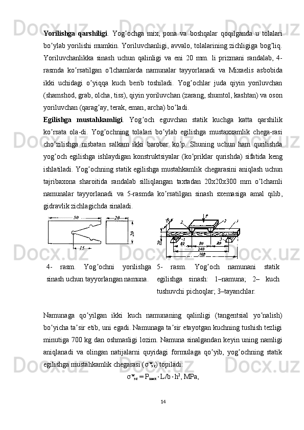 Yorilishga   qarshiligi .   Yog ʼ ochga   mix ,   pona   va   boshqalar   qoqilganda   u   tolalari
bo ʼ ylab   yorilishi   mumkin .   Yoriluvchanligi ,   avvalo ,   tolalarining   zichligiga   bog ʼ liq .
Yoriluvchanlikka   sinash   uchun   qalinligi   va   eni   20   mm .   li   prizmani   randalab ,   4-
rasmda   ko ʼ rsatilgan   o ʼ lchamlarda   namunalar   tayyorlanadi   va   Mixaelis   asbobida
ikki   uchidagi   o ʼ yiqqa   kuch   berib   toshiladi .   Yog ʼ ochlar   juda   qiyin   yoriluvchan
( shamshod ,  grab ,  olcha ,  tiss ),  qiyin   yoriluvchan  ( zarang ,  shumtol ,  kashtan )  va   oson
yoriluvchan  ( qarag ʼ ay ,  terak ,  eman ,  archa )  bo ʼ ladi . 
Egilishga   mustahkamligi .   Yog ʼ och   eguvchan   statik   kuchga   katta   qarshilik
ko ʼ rsata   ola - di .   Yog ʼ ochning   tolalari   bo ʼ ylab   egilishga   mustaxxamlik   chega - rasi
cho ʼ zilishga   nisbatan   salkam   ikki   barobar   ko ʼ p .   Shuning   uchun   ham   qurilishda
yog ʼ och   egilishga   ishlaydigan   konstruktsiyalar   ( ko ʼ priklar   qurishda )   sifatida   keng
ishlatiladi .   Yog ʼ ochning   statik   egilishga   mustahkamlik   chegarasini   aniqlash   uchun
tajribaxona   sharoitida   randalab   silliqlangan   taxtadan   20 x 20 x 300   mm   o ʼ lchamli
namunalar   tayyorlanadi   va   5- rasmda   ko ʼ rsatilgan   sinash   sxemasiga   amal   qilib ,
gidravlik   zichlagichda   sinaladi .
4-   rasm.   Yog ochni   yorilishgaʼ
sinash uchun tayyorlangan namuna . 5-   rasm.   Yog och   namunani   statik	ʼ
egilishga   sinash:   1–namuna;   2–   kuch
tushuvchi pichoqlar; 3–tayanchlar.
Namunaga   qo yilgan   ikki   kuch   namunaning   qalinligi   (tangentsial   yo nalish)	
ʼ ʼ
bo yicha ta sir etib, uni egadi. Namunaga ta sir etayotgan kuchning tushish tezligi	
ʼ ʼ ʼ
minutiga 700 kg dan oshmasligi lozim. Namuna sinalgandan keyin uning namligi
aniqlanadi   va   olingan   natijalarni   quyidagi   formulaga   qo yib,   yog ochning   statik	
ʼ ʼ
egilishga mustahkamlik chegarasi (  w
эг ) topiladi:
 w
эг   =  Р
max  L/b  h 2
,  М P а ,
14 
