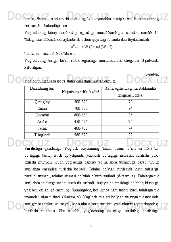 bunda, Rmax – sindiruvchi kuch, kg;  L – tayanchlar  oralig i, sm;  b -namunaningʼ
eni, sm; h – balandligi, sm.
Yog ochning   tabiiy   namlikdagi   egilishga   mustahkamligini   standart   namlik   12	
ʼ
%dagi mustahkamlikka aylantirish uchun quyidagi formula dan foydalaniladi:
 12
эг  =    W   (1+   )  (W-12)
bunda,    – tuzatish koeffitsienti.
Yog ochning   turiga   ko ra   statik   egilishga   mustahkamlik   chegarasi   3-jadvalda
ʼ ʼ
keltirilgan.
3-jadval
Yog ochning turiga ko ra statik egilishga mustahkamligi
ʼ ʼ
Daraxtaing turi
Hajmiy og irlik, kg/m3	
ʼ Statik egilishdagi mustahkamlik
chegarasi, MPa.
Qarag ay	
ʼ 500-570 79
Eman 700-770 84
Oqqayin 600-650 86
Аrcha 450-475 70
Terak 400-430 74
Tilog och
ʼ 560-570 92
Surilishga   qarshiligi .   Yog och   buyumning   (taxta,   ustun,   to sin   va   h.k.)   bir	
ʼ ʼ
bo lagiga   tashqi   kuch   qo yilganda   yondosh   bo lagiga   nisbatan   surilishi   yoki	
ʼ ʼ ʼ
ezilishi   mumkin.   Kuch   yog ochga   qanday   yo nalishda   tushishiga   qarab,   uning	
ʼ ʼ
surilishga   qarshiligi   turlicha   bo ladi.  	
ʼ Tolalar   bo ylab   surilishda   kuch   tolalarga	ʼ
parallel   tushadi,   tolalar   uzunasi   bo ylab   o zaro   suriladi   (6-rasm,   a).   Tolalarga   tik	
ʼ ʼ
surilishda tolalarga tashqi  kuch tik tushadi, hujayralar orasidagi  bo shliq hisobiga	
ʼ
yog och eziladi (6-rasm, b). Shuningdek, kesilishda ham tashqi kuch tolalarga tik	
ʼ
tayanch ustiga  tushadi  (6-rasm,  v). Yog och tolalari  bo ylab va unga  tik ravishda	
ʼ ʼ
surilganda tolalar uzilmaydi, lekin ular o zaro surilishi yoki ularning yopishqoqligi
ʼ
buzilishi   mumkin.   Shu   sababli,   yog ochning   ezilishga   qarshiligi   kesilishga
ʼ
15 