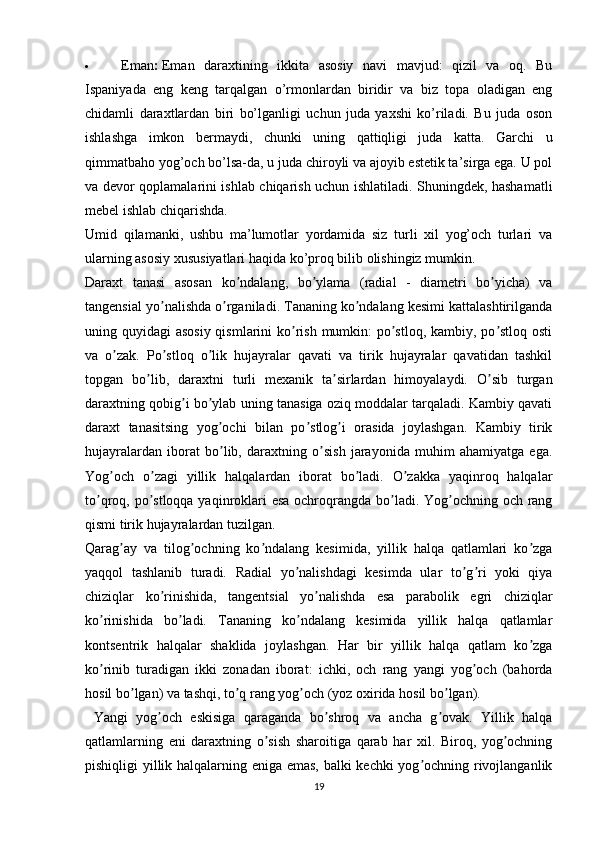  Eman :   Eman   daraxtining   ikkita   asosiy   navi   mavjud:   qizil   va   oq.   Bu
Ispaniyada   eng   keng   tarqalgan   o’rmonlardan   biridir   va   biz   topa   oladigan   eng
chidamli   daraxtlardan   biri   bo’lganligi   uchun   juda   yaxshi   ko’riladi.   Bu   juda   oson
ishlashga   imkon   bermaydi,   chunki   uning   qattiqligi   juda   katta.   Garchi   u
qimmatbaho yog’och bo’lsa-da, u juda chiroyli va ajoyib estetik ta’sirga ega. U pol
va devor qoplamalarini ishlab chiqarish uchun ishlatiladi. Shuningdek, hashamatli
mebel ishlab chiqarishda.
Umid   qilamanki,   ushbu   ma’lumotlar   yordamida   siz   turli   xil   yog’och   turlari   va
ularning asosiy xususiyatlari haqida ko’proq bilib olishingiz mumkin.
Daraxt   tanasi   asosan   ko ndalang,   bo ylama   (radial   -   diametri   bo yicha)   vaʼ ʼ ʼ
tangensial yo nalishda o rganiladi. Tananing ko ndalang kesimi kattalashtirilganda	
ʼ ʼ ʼ
uning quyidagi  asosiy qismlarini  ko rish mumkin:  po stloq, kambiy, po stloq osti	
ʼ ʼ ʼ
va   o zak.   Po stloq   o lik   hujayralar   qavati   va   tirik   hujayralar   qavatidan   tashkil	
ʼ ʼ ʼ
topgan   bo lib,   daraxtni   turli   mexanik   ta sirlardan   himoyalaydi.   O sib   turgan	
ʼ ʼ ʼ
daraxtning qobig i bo ylab uning tanasiga oziq moddalar tarqaladi. Kambiy qavati	
ʼ ʼ
daraxt   tanasitsing   yog ochi   bilan   po stlog i   orasida   joylashgan.   Kambiy   tirik	
ʼ ʼ ʼ
hujayralardan   iborat   bo lib,   daraxtning   o sish   jarayonida   muhim   ahamiyatga   ega.
ʼ ʼ
Yog och   o zagi   yillik   halqalardan   iborat   bo ladi.   O zakka   yaqinroq   halqalar	
ʼ ʼ ʼ ʼ
to qroq, po stloqqa yaqinroklari  esa  ochroqrangda bo ladi. Yog ochning och rang	
ʼ ʼ ʼ ʼ
qismi tirik hujayralardan tuzilgan.
Qarag ay   va   tilog ochning   ko ndalang   kesimida,   yillik   halqa   qatlamlari   ko zga	
ʼ ʼ ʼ ʼ
yaqqol   tashlanib   turadi.   Radial   yo nalishdagi   kesimda   ular   to g ri   yoki   qiya	
ʼ ʼ ʼ
chiziqlar   ko rinishida,   tangentsial   yo nalishda   esa   parabolik   egri   chiziqlar	
ʼ ʼ
ko rinishida   bo ladi.   Tananing   ko ndalang   kesimida   yillik   halqa   qatlamlar	
ʼ ʼ ʼ
kontsentrik   halqalar   shaklida   joylashgan.   Har   bir   yillik   halqa   qatlam   ko zga	
ʼ
ko rinib   turadigan   ikki   zonadan   iborat:   ichki,   och   rang   yangi   yog och   (bahorda	
ʼ ʼ
hosil bo lgan) va tashqi, to q rang yog och (yoz oxirida hosil bo lgan).	
ʼ ʼ ʼ ʼ
  Yangi   yog och   eskisiga   qaraganda   bo shroq   va   ancha   g ovak.   Yillik   halqa	
ʼ ʼ ʼ
qatlamlarning   eni   daraxtning   o sish   sharoitiga   qarab   har   xil.   Biroq,   yog ochning	
ʼ ʼ
pishiqligi yillik halqalarning eniga emas, balki kechki  yog ochning rivojlanganlik	
ʼ
19 