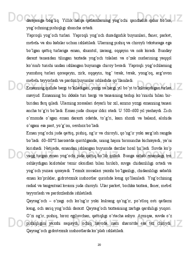 darajasiga   bog liq.   Yillik   halqa   qatlamlarning   yog ochi   qanchalik   qalin   bo lsa,ʼ ʼ ʼ
yog ochning pishiqligi shuncha ortadi.	
ʼ
Yaproqli   yog och   turlari.   Yaproqli   yog och   duradgorlik   buyumlari,   faner,   parket,	
ʼ ʼ
mebel ь  va shu kabilar uchun ishlatiladi. Ularning pishiq va chiroyli teksturaga ega
bo lgan   qattiq   turlariga   eman,   shumtol,   zarang,   oqqayin   va   nok   kiradi.   Bunday	
ʼ
daraxt   tanasidan   tilingan   taxtada   yog och   tolalari   va   o zak   nurlarining   yaqqol	
ʼ ʼ
ko rinib turishi undan ishlangan buyumga chiroy beradi. Yaproqli yog ochlarning	
ʼ ʼ
yumshoq   turlari   qoraqayin,   zirk,   oqqayin,   tog   terak,   terak,   yong oq,   arg uvon	
ʼ ʼ ʼ
mebel ь  tayyorlash va pardoz buyumlar ishlashda qo llaniladi.	
ʼ
Emanning qishda bargi to kiladigan, yozgi va bargi yil bo yi to kilmaydigan turlari	
ʼ ʼ ʼ
mavjud.   Emanning   bu   ikkala   turi   bargi   va   tanasining   tashqi   ko rinishi   bilan   bir-	
ʼ
biridan farq qiladi. Ularning xossalari deyarli bir xil, ammo yozgi emanning tanasi
ancha to g ri bo ladi. Eman juda chuqur ildiz otadi. U 500–600 yil yashaydi. Zich	
ʼ ʼ ʼ
o rmonda   o sgan   eman   daraxti   odatda,   to g ri,   kam   shoxli   va   baland,   alohida	
ʼ ʼ ʼ ʼ
o sgani esa past, yo g on, sershox bo ladi.
ʼ ʼ ʼ ʼ
Eman yog ochi juda qattiq, pishiq, og ir va chiroyli, qo ng ir yoki sarg ish rangda	
ʼ ʼ ʼ ʼ ʼ
bo ladi. 60–80°S haroratda quritilganda, uning hajmi birmuncha kichrayadi, ya ni	
ʼ ʼ
kirishadi. Natijada, emandan ishlangan buyumda darzlar hosil bo ladi. Suvda ko p	
ʼ ʼ
vaqg  turgan   eman  yog ochi   juda   qattiq  bo lib  qoladi.  Bunga   sabab  emandagi   teri	
ʼ ʼ
oshlaydigan   kislotalar   temir   oksidlari   bilan   birikib,   suvga   chidamliligi   ortadi   va
yog och yuzasi qorayadi. Texnik xossalari yaxshi bo lganligi, chidamliligi sababli	
ʼ ʼ
eman   ko priklar,   gidrotexnik   inshootlar   qurishda   keng   qo llaniladi.   Yog ochining	
ʼ ʼ ʼ
radial va tangentsial kesimi juda chiroyli. Ular parket, bochka taxtasi, faner, mebel
tayyorlash va pardozlashda ishlatiladi.
Qayrag och   –   o zagi   och   ko ng ir   yoki   kulrang   qo ng ir,   po stloq   osti   qatlami
ʼ ʼ ʼ ʼ ʼ ʼ ʼ
keng, och sariq yog ochli daraxt. Qayrag och taxtasining zarbga qarshiligi yuqori.	
ʼ ʼ
O zi  og ir, pishiq, biroz egiluvchan, qattiqligi o rtacha ashyo.  	
ʼ ʼ ʼ А yniqsa, suvda o z	ʼ
pishiqligini   yaxshi   saqiaydi,   ochiq   havoda,   nam   sharoitda   esa   tez   chiriydi.
Qayrag och gidrotexnik inshootlarda ko plab ishlatiladi.	
ʼ ʼ
20