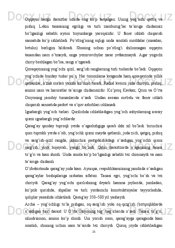 Oqqayin   bargli   daraxtlar   ichida   eng   ko p   tarqalgan.   Uning   yog ochi   qattiq   vaʼ ʼ
pishiq.   Lekin   tanasining   egriligi   va   turli   zamburug lar   ta siriga   chidamsiz	
ʼ ʼ
bo lganligi   sababli   ayrim   buyumlarga   yaroqsizdir.   U   faner   ishlab   chiqarish	
ʼ
sanoatida   ko p   ishlatiladi.   Po stlog ining   oqligi   unda   smolali   moddalar   (masalan,	
ʼ ʼ ʼ
betulin)   borligini   bildiradi.   Shuning   uchun   po stlog i   shilinmagan   oqqayin	
ʼ ʼ
tanasidan   nam   o tmaydi,   unga   yemiruvchylar   zarar   yetkazmaydi.  	
ʼ А gar   yogochi
chiriy boshlagan bo lsa, rangi o zgaradi.	
ʼ ʼ
Qoraqayinning yog ochi qizil, sarg ish ranglarning turli tuslarida bo ladi. Oqqayin
ʼ ʼ ʼ
yog ochida  bunday tuslar  yo q. Har  tomonlama kesganda  ham  qoraqayinda yillik	
ʼ ʼ
qatlamlar, o zak nurlari yaxshi ko rinib turadi. Radial kesimi juda chiroyli, pishiq,	
ʼ ʼ
ammo   nam   va   haroratlar   ta siriga   chidamsizdir.   Ko proq   Kavkaz,   Qrim   va   O rta	
ʼ ʼ ʼ
Osiyoning   janubiy   tumanlarida   o sadi.   Undan   asosan   mebel	
ʼ ь   va   faner   ishlab
chiqarish sanoatida parket va o quv asboblari ishlanadi.	
ʼ
Ignabargli   yog och   turlari.   Qurilishda   ishlatiladigan   yog och   ashyolarning   asosiy	
ʼ ʼ
qismi ignabargli yog ochlardir.	
ʼ
Qarag ay   qanday   tuproqli   yerda   o sgashshgiga   qarab   ikki   xil   bo ladi:   birinchisi	
ʼ ʼ ʼ
qum tuprokli yerda o sib, yog ochli qismi mayda qatlamli, juda zich, qatgiq, pishiq	
ʼ ʼ
va   sarg ish-qizil   rangda,   ikkinchisi   pastgekislikdagi   o sadigan   yog ochli   qismi	
ʼ ʼ ʼ
sarg ish,   yirik   hujayrali,   yengil   bo ladi.   Qalin   daraxtzorda   o sganining   tanasi	
ʼ ʼ ʼ
to g ri va kam shoxli. Unda smola ko p bo lganligi sababli tez chirimaydi va nam	
ʼ ʼ ʼ ʼ
ta siriga chidamli.
ʼ
O zbekistonda qarag ay juda kam. 
ʼ ʼ А yniqsa, respublikamizning janubida o sadigan	ʼ
qarag aylar   boshqalariga   nisbatan   sifatsiz.   Tanasi   egri,   yog ochi   bo sh   va   tez	
ʼ ʼ ʼ
chiriydi.   Qarag ay   yog ochi   qurilishning   deyarli   hamma   joylarida,   jumladan,	
ʼ ʼ
ko prik   qurishda,   shpallar   va   turli   yordamchi   konstruktsiyalar   tayyorlashda,	
ʼ
qoliplar yasashda ishlatiladi. Qarag ay 350–500 yil yashaydi.	
ʼ
А rcha   –   yog ochligi   to la   pishgan,   oq-sarg ish   yoki   oq-qizg ish   (botqoqliklarda	
ʼ ʼ ʼ ʼ
o sadigan   turi)   daraxt.  U   O rta   Osiyoning   tog   bag irlarida  o sadi.   Tanasi   to g ri,	
ʼ ʼ ʼ ʼ ʼ ʼ ʼ
silindrsimon,   ammo   ko p   shoxli.   Uni   yorish   oson,   qarag ayga   qaraganda   kam	
ʼ ʼ
smolali,   shuning   uchun   nam   ta sirida   tez   chiriydi.   Quruq   joyda   ishlatiladigan	
ʼ
21 