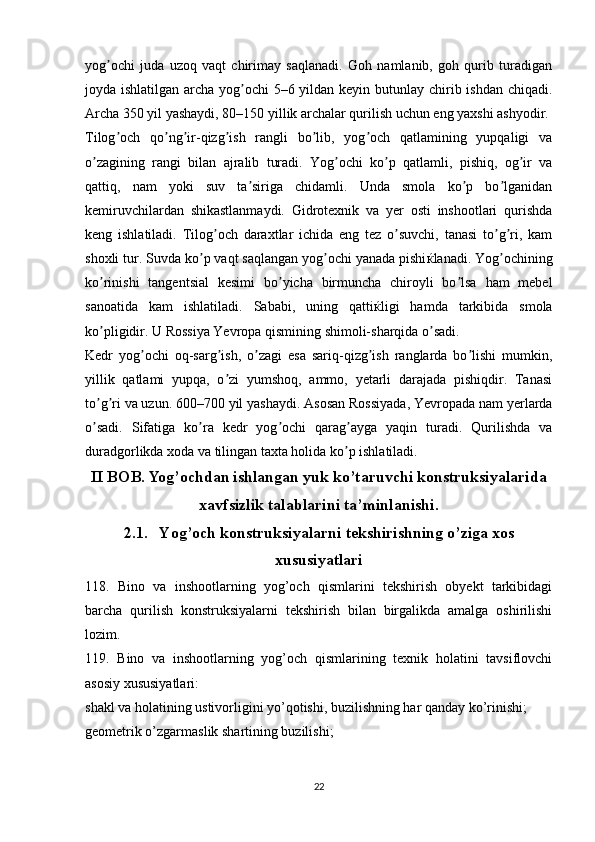 yog ochi   juda   uzoq   vaqt   chirimay   saqlanadi.   Goh   namlanib,   goh   qurib   turadiganʼ
joyda ishlatilgan archa yog ochi  5–6 yildan keyin butunlay chirib ishdan chiqadi.	
ʼ
А rcha 350 yil yashaydi, 80–150 yillik archalar qurilish uchun eng yaxshi ashyodir.
Tilog och   qo ng ir-qizg ish   rangli   bo lib,   yog och   qatlamining   yupqaligi   va	
ʼ ʼ ʼ ʼ ʼ ʼ
o zagining   rangi   bilan   ajralib   turadi.   Yog ochi   ko p   qatlamli,   pishiq,   og ir   va	
ʼ ʼ ʼ ʼ
qattiq,   nam   yoki   suv   ta siriga   chidamli.   Unda   smola   ko p   bo lganidan	
ʼ ʼ ʼ
kemiruvchilardan   shikastlanmaydi.   Gidrotexnik   va   yer   osti   inshootlari   qurishda
keng   ishlatiladi.   Tilog och   daraxtlar   ichida   eng   tez   o suvchi,   tanasi   to g ri,   kam	
ʼ ʼ ʼ ʼ
shoxli tur. Suvda ko p vaqt saqlangan yog ochi yanada pishi	
ʼ ʼ ќ lanadi. Yog ochining	ʼ
ko rinishi   tangentsial   kesimi   bo yicha   birmuncha   chiroyli   bo lsa   ham   mebel	
ʼ ʼ ʼ
sanoatida   kam   ishlatiladi.   Sababi,   uning   qatti ќ ligi   hamda   tarkibida   smola
ko pligidir. U Rossiya Yevropa qismining shimoli-sharqida o sadi.
ʼ ʼ
Kedr   yog ochi   oq-sarg ish,   o zagi   esa   sariq-qizg ish   ranglarda   bo lishi   mumkin,	
ʼ ʼ ʼ ʼ ʼ
yillik   qatlami   yupqa,   o zi   yumshoq,   ammo,   yetarli   darajada   pishiqdir.   Tanasi	
ʼ
to g ri va uzun. 600–700 yil yashaydi. 	
ʼ ʼ А sosan Rossiyada, Yevropada nam yerlarda
o sadi.   Sifatiga   ko ra   kedr   yog ochi   qarag ayga   yaqin   turadi.   Qurilishda   va
ʼ ʼ ʼ ʼ
duradgorlikda xoda va tilingan taxta holida ko p ishlatiladi.	
ʼ
II BOB. Yog’ochdan ishlangan yuk ko’taruvchi konstruksiyalarida
xavfsizlik talablarini ta’minlanishi.
2.1.  Yog’och konstruksiyalarni tekshirishning o’ziga xos
xususiyatlari
118.   Bino   va   inshootlarning   yog’och   qismlarini   tekshirish   obyekt   tarkibidagi
barcha   qurilish   konstruksiyalarni   tekshirish   bilan   birgalikda   amalga   oshirilishi
lozim.
119.   Bino   va   inshootlarning   yog’och   qismlarining   texnik   holatini   tavsiflovchi
asosiy xususiyatlari:
shakl va holatining ustivorligini yo’qotishi, buzilishning har qanday ko’rinishi;
geometrik o’zgarmaslik shartining buzilishi;
22