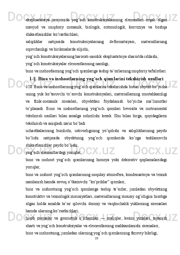 ekspluatatsiya   jarayonida   yog’och   konstruksiyalarining   elementlari   orqali   olgan
mavjud   va   miqdoriy   mexanik,   biologik,   entomologik,   korroziya   va   boshqa
shikastlanishlar ko’rsatkichlari;
salqiliklar   natijasida   konstruksiyalarning   deformatsiyasi,   materiallarning
oquvchanligi va birikmalarda siljishi;
yog’och konstruksiyalarning harorati-namlik ekspluatatsiya sharoitda ishlashi;
yog’och konstruksiyalar elementlarining namligi;
bino va inshootlarning yog’och qismlariga tashqi ta’sirlarning miqdoriy tafsilotlari.
1-§. Bino va inshootlarning yog’och qismlarini tekshirish usullari
120. Bino va inshootlarning yog’och qismlarini tekshirishda butun obyekt bo’yicha
uning   yuk   ko’taruvchi   to’suvchi   konstruksiyalari,   materiallarning   mustahkamligi
va   fizik-mexanik   xossalari,   obyektdan   foydalanish   bo’yicha   ma’lumotlar
to’planadi.   Bino   va   inshootlarning   yog’och   qismlari   bevosita   va   instrumental
tekshirish   usullari   bilan   amalga   oshirilishi   kerak.   Shu   bilan   birga,   quyidagilarni
tekshirish va aniqlash zarur bo’ladi:
uchastkalarining   buzilishi,   ustivorligining   yo’qolishi   va   salqiliklarining   paydo
bo’lishi   natijasida   obyektning   yog’och   qismlarida   ko’zga   tashlanuvchi
shikastlanishlar paydo bo’lishi;
yog’och elementlardagi yoriqlar;
bino   va   inshoot   yog’och   qismlarining   himoya   yoki   dekorativ   qoplamalaridagi
yoriqlar;
bino va inshoot yog’och qismlarining noqulay atmosfera, kondensatsiya va texnik
namlanish hamda sovuq o’tkazuvchi “ko’priklar” qismlari;
bino   va   inshootning   yog’och   qismlariga   tashqi   ta’sirlar,   jumladan   obyektning
konstruktiv va texnologik xususiyatlari, materiallarning xususiy og’irligini hisobga
olgan   holda   amalda   ta’sir   qiluvchi   doimiy   va   vaqtinchalik   yuklarning   sxemalari
hamda ularning ko’rsatkichlari;
hisob   sxemalar   va   geometrik   o’lchamlari   —   oraliqlar,   kesim   yuzalari,   tayanish
sharti va yog’och konstruksiyalar va elementlarning mahkamlanishi sxemalari;
bino va inshootning, jumladan ularning yog’och qismlarining fazoviy bikrligi;
23 