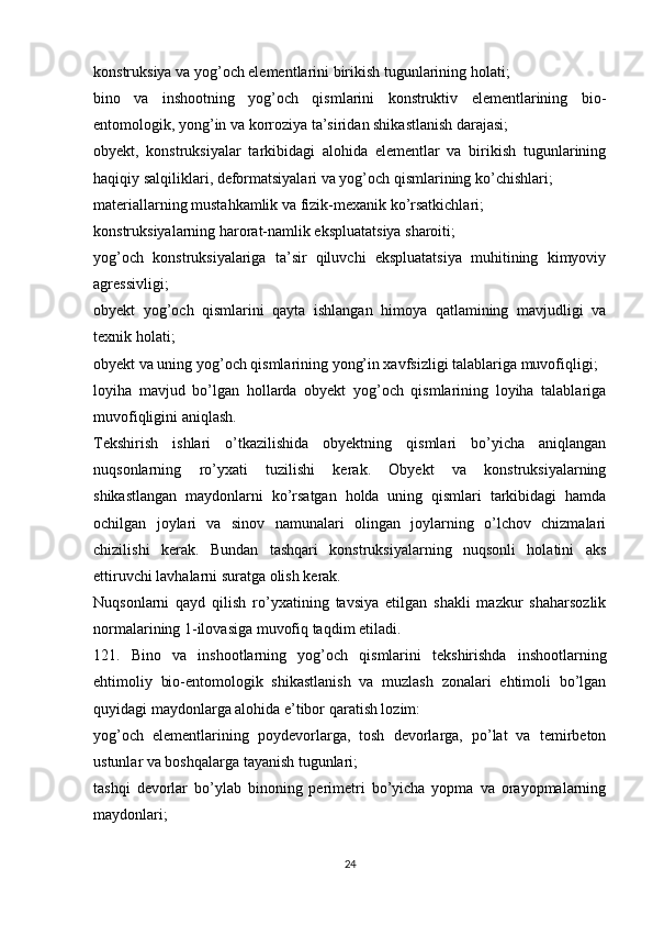 konstruksiya va yog’och elementlarini birikish tugunlarining holati;
bino   va   inshootning   yog’och   qismlarini   konstruktiv   elementlarining   bio-
entomologik, yong’in va korroziya ta’siridan shikastlanish darajasi;
obyekt,   konstruksiyalar   tarkibidagi   alohida   elementlar   va   birikish   tugunlarining
haqiqiy salqiliklari, deformatsiyalari va yog’och qismlarining ko’chishlari;
materiallarning mustahkamlik va fizik-mexanik ko’rsatkichlari;
konstruksiyalarning harorat-namlik ekspluatatsiya sharoiti;
yog’och   konstruksiyalariga   ta’sir   qiluvchi   ekspluatatsiya   muhitining   kimyoviy
agressivligi;
obyekt   yog’och   qismlarini   qayta   ishlangan   himoya   qatlamining   mavjudligi   va
texnik holati;
obyekt va uning yog’och qismlarining yong’in xavfsizligi talablariga muvofiqligi;
loyiha   mavjud   bo’lgan   hollarda   obyekt   yog’och   qismlarining   loyiha   talablariga
muvofiqligini aniqlash.
Tekshirish   ishlari   o’tkazilishida   obyektning   qismlari   bo’yicha   aniqlangan
nuqsonlarning   ro’yxati   tuzilishi   kerak.   Obyekt   va   konstruksiyalarning
shikastlangan   maydonlarni   ko’rsatgan   holda   uning   qismlari   tarkibidagi   hamda
ochilgan   joylari   va   sinov   namunalari   olingan   joylarning   o’lchov   chizmalari
chizilishi   kerak.   Bundan   tashqari   konstruksiyalarning   nuqsonli   holatini   aks
ettiruvchi lavhalarni suratga olish kerak.
Nuqsonlarni   qayd   qilish   ro’yxatining   tavsiya   etilgan   shakli   mazkur   shaharsozlik
normalarining   1-ilovasiga   muvofiq taqdim etiladi.
121.   Bino   va   inshootlarning   yog’och   qismlarini   tekshirishda   inshootlarning
ehtimoliy   bio-entomologik   shikastlanish   va   muzlash   zonalari   ehtimoli   bo’lgan
quyidagi maydonlarga alohida e’tibor qaratish lozim:
yog’och   elementlarining   poydevorlarga,   tosh   devorlarga,   po’lat   va   temirbeton
ustunlar va boshqalarga tayanish tugunlari;
tashqi   devorlar   bo’ylab   binoning   perimetri   bo’yicha   yopma   va   orayopmalarning
maydonlari;
24 