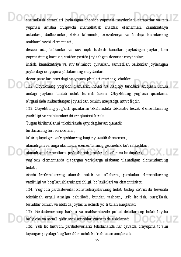 shamollash derazalari joylashgan chordoq yopmasi maydonlari, parapetlar va tom
yopmasi   ustidan   chiquvchi   shamollatish   shaxtasi   elementlari,   kanalizatsiya
ustunlari,   dudburonlar,   elektr   ta’minoti,   televideniya   va   boshqa   tizimlarning
mahkamlovchi elementlari;
deraza   osti,   balkonlar   va   suv   oqib   tushish   kanallari   joylashgan   joylar,   tom
yopmasining karniz qismidan pastda joylashgan devorlar maydonlari;
isitish,   kanalizatsiya   va   suv   ta’minoti   quvurlari,   sanuzellar,   balkonlar   joylashgan
joylardagi orayopma plitalarining maydonlari;
devor panellari orasidagi va yopma plitalari orasidagi choklar.
122.   Obyektning   yog’och   qismlarini   holati   va   haqiqiy   tarkibini   aniqlash   uchun
undagi   joylarni   tanlab   ochib   ko’rish   lozim.   Obyektning   yog’och   qismlarini
o’rganishda shikastlangan joylaridan ochish maqsadga muvofiqdir.
123. Obyektning yog’och qismlarini tekshirishda dekorativ bezak elementlarining
yaxlitligi va mahkamlanishi aniqlanishi kerak.
Tugun birikmalarini tekshirishda quyidagilar aniqlanadi:
birikmaning turi va sxemasi;
ta’sir qilayotgan zo’riqishlarning haqiqiy uzatilish sxemasi;
ulanadigan va unga ulanuvchi elementlarning geometrik ko’rsatkichlari;
ulanadigan elementlarni joylashtirish (mixlar, shurflar va boshqalar);
yog’och   elementlarda   qisqargan   yoriqlarga   nisbatan   ulanadigan   elementlarning
holati;
ishchi   birikmalarning   ulanish   holati   va   o’lchami,   jumladan   elementlarning
yaxlitligi va bog’lanishlarning zichligi, bo’shliqlari va ekssentrisiteti.
124.  Yog’och   pardadevorlar   konstruksiyalarining  holati   tashqi  ko’rinishi   bevosita
tekshirish   orqali   amalga   oshiriladi,   bundan   tashqari,   urib   ko’rish,   burg’ilash,
teshiklar ochish va alohida joylarini ochish yo’li bilan aniqlanadi.
125.   Pardadevorining   karkasi   va   mahkamlovchi   po’lat   detallarning   holati   loyiha
bo’yicha va metall qidiruvchi asboblar yordamida aniqlanadi.
126.   Yuk   ko’taruvchi   pardadevorlarni   tekshirishda   har   qavatda   orayopma   to’sini
tayangan joyidagi bog’lanishlar ochib ko’rish bilan aniqlanadi.
25