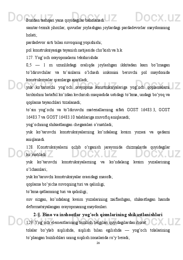 Bundan tashqari yana quyidagilar baholanadi:
sanitar-texnik jihozlar, quvurlar joylashgan joylardagi pardadevorlar maydonining
holati;
pardadevor sirti bilan suvoqning yopishishi;
pol konstruksiyasiga tayanish natijasida cho’kish va h.k.
127. Yog’och orayopmalarni tekshirishda:
0,5   —   1   m   uzunlikdagi   oraliqda   joylashgan   ikkitadan   kam   bo’lmagan
to’ldiruvchilar   va   to’sinlarni   o’lchash   imkonini   beruvchi   pol   maydonida
konstruksiyalar qismlarga ajratiladi;
yuk   ko’taruvchi   yog’och   orayopma   konstruksiyalariga   yog’och   qoplamalarni
birikishini batafsil ko’zdan kechirish maqsadida ustidagi to’kma, undagi bo’yoq va
qoplama tayanchlari tozalanadi;
to’sin   yog’ochi   va   to’ldiruvchi   materiallarning   sifati   GOST   16483.3,   GOST
16483.7 va GOST 16483.10 talablariga muvofiq aniqlanadi;
yog’ochning shikastlangan chegaralari o’rnatiladi;
yuk   ko’taruvchi   konstruksiyalarning   ko’ndalang   kesim   yuzasi   va   qadami
aniqlanadi.
128.   Konstruksiyalarni   ochib   o’rganish   jarayonida   chizmalarda   quyidagilar
ko’rsatiladi:
yuk   ko’taruvchi   konstruksiyalarning   va   ko’ndalang   kesim   yuzalarining
o’lchamlari;
yuk ko’taruvchi konstruksiyalar orasidagi masofa;
qoplama bo’yicha suvoqning turi va qalinligi;
to’kma qatlamning turi va qalinligi;
suv   sizgan,   ko’ndalang   kesim   yuzalarining   zaiflashgan,   shikastlagan   hamda
deformatsiyalangan orayopmaning maydonlari.
2-§. Bino va inshootlar yog’och qismlarining shikastlanishlari
129. Yog’och elementlarining buzilish belgilari quyidagilardan iborat:
tolalar   bo’ylab   siqilishda,   siqilish   bilan   egilishda   —   yog’och   tolalarining
to’plangan buzilishlari uning siqilish zonalarida ro’y beradi;
26 