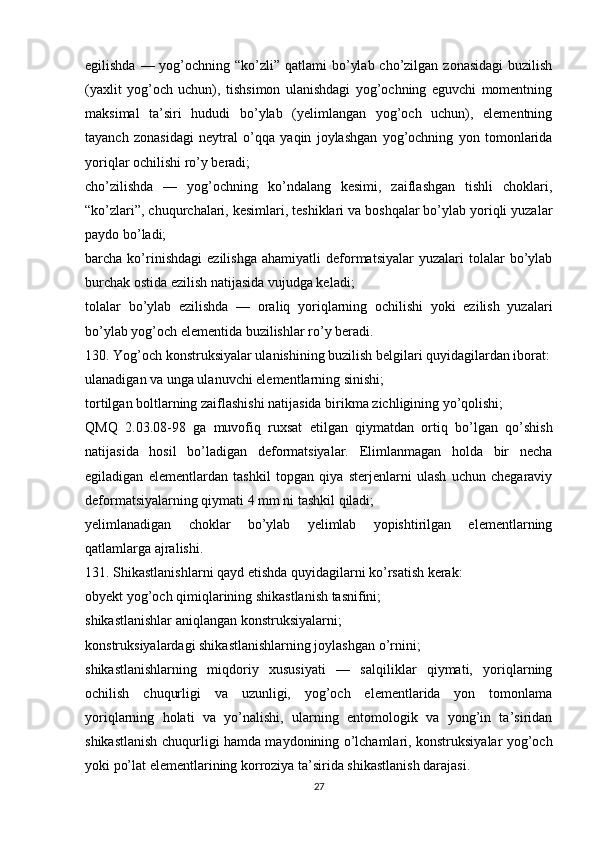 egilishda — yog’ochning “ko’zli” qatlami  bo’ylab  cho’zilgan  zonasidagi  buzilish
(yaxlit   yog’och   uchun),   tishsimon   ulanishdagi   yog’ochning   eguvchi   momentning
maksimal   ta’siri   hududi   bo’ylab   (yelimlangan   yog’och   uchun),   elementning
tayanch   zonasidagi   neytral   o’qqa   yaqin   joylashgan   yog’ochning   yon   tomonlarida
yoriqlar ochilishi ro’y beradi;
cho’zilishda   —   yog’ochning   ko’ndalang   kesimi,   zaiflashgan   tishli   choklari,
“ko’zlari”, chuqurchalari, kesimlari, teshiklari va boshqalar bo’ylab yoriqli yuzalar
paydo bo’ladi;
barcha  ko’rinishdagi   ezilishga   ahamiyatli   deformatsiyalar   yuzalari   tolalar   bo’ylab
burchak ostida ezilish natijasida vujudga keladi;
tolalar   bo’ylab   ezilishda   —   oraliq   yoriqlarning   ochilishi   yoki   ezilish   yuzalari
bo’ylab yog’och elementida buzilishlar ro’y beradi.
130. Yog’och konstruksiyalar ulanishining buzilish belgilari quyidagilardan iborat:
ulanadigan va unga ulanuvchi elementlarning sinishi;
tortilgan boltlarning zaiflashishi natijasida birikma zichligining yo’qolishi;
QMQ   2.03.08-98   ga   muvofiq   ruxsat   etilgan   qiymatdan   ortiq   bo’lgan   qo’shish
natijasida   hosil   bo’ladigan   deformatsiyalar.   Elimlanmagan   holda   bir   necha
egiladigan   elementlardan   tashkil   topgan   qiya   sterjenlarni   ulash   uchun   chegaraviy
deformatsiyalarning qiymati 4 mm ni tashkil qiladi;
yelimlanadigan   choklar   bo’ylab   yelimlab   yopishtirilgan   elementlarning
qatlamlarga ajralishi.
131. Shikastlanishlarni qayd etishda quyidagilarni ko’rsatish kerak:
obyekt yog’och qimiqlarining shikastlanish tasnifini;
shikastlanishlar aniqlangan konstruksiyalarni;
konstruksiyalardagi shikastlanishlarning joylashgan o’rnini;
shikastlanishlarning   miqdoriy   xususiyati   —   salqiliklar   qiymati,   yoriqlarning
ochilish   chuqurligi   va   uzunligi,   yog’och   elementlarida   yon   tomonlama
yoriqlarning   holati   va   yo’nalishi,   ularning   entomologik   va   yong’in   ta’siridan
shikastlanish chuqurligi hamda maydonining o’lchamlari, konstruksiyalar yog’och
yoki po’lat elementlarining korroziya ta’sirida shikastlanish darajasi.
27 