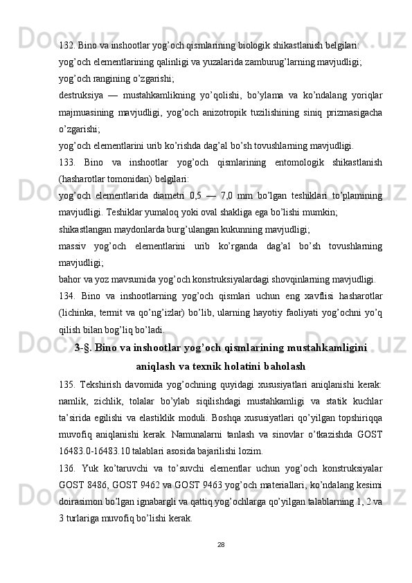 132. Bino va inshootlar yog’och qismlarining biologik shikastlanish belgilari:
yog’och elementlarining qalinligi va yuzalarida zamburug’larning mavjudligi;
yog’och rangining o’zgarishi;
destruksiya   —   mustahkamlikning   yo’qolishi,   bo’ylama   va   ko’ndalang   yoriqlar
majmuasining   mavjudligi,   yog’och   anizotropik   tuzilishining   siniq   prizmasigacha
o’zgarishi;
yog’och elementlarini urib ko’rishda dag’al bo’sh tovushlarning mavjudligi.
133.   Bino   va   inshootlar   yog’och   qismlarining   entomologik   shikastlanish
(hasharotlar tomonidan) belgilari:
yog’och   elementlarida   diametri   0,5   —   7,0   mm   bo’lgan   teshiklari   to’plamining
mavjudligi. Teshiklar yumaloq yoki oval shakliga ega bo’lishi mumkin;
shikastlangan maydonlarda burg’ulangan kukunning mavjudligi;
massiv   yog’och   elementlarini   urib   ko’rganda   dag’al   bo’sh   tovushlarning
mavjudligi;
bahor va yoz mavsumida yog’och konstruksiyalardagi shovqinlarning mavjudligi.
134.   Bino   va   inshootlarning   yog’och   qismlari   uchun   eng   xavflisi   hasharotlar
(lichinka,   termit   va   qo’ng’izlar)   bo’lib,   ularning   hayotiy   faoliyati   yog’ochni   yo’q
qilish bilan bog’liq bo’ladi.
3-§. Bino va inshootlar yog’och qismlarining mustahkamligini
aniqlash va texnik holatini baholash
135.   Tekshirish   davomida   yog’ochning   quyidagi   xususiyatlari   aniqlanishi   kerak:
namlik,   zichlik,   tolalar   bo’ylab   siqilishdagi   mustahkamligi   va   statik   kuchlar
ta’sirida   egilishi   va   elastiklik   moduli.   Boshqa   xususiyatlari   qo’yilgan   topshiriqqa
muvofiq   aniqlanishi   kerak.   Namunalarni   tanlash   va   sinovlar   o’tkazishda   GOST
16483.0-16483.10 talablari asosida bajarilishi lozim.
136.   Yuk   ko’taruvchi   va   to’suvchi   elementlar   uchun   yog’och   konstruksiyalar
GOST 8486, GOST 9462 va GOST 9463 yog’och materiallari, ko’ndalang kesimi
doirasimon bo’lgan ignabargli va qattiq yog’ochlarga qo’yilgan talablarning 1, 2 va
3 turlariga muvofiq bo’lishi kerak.
28 