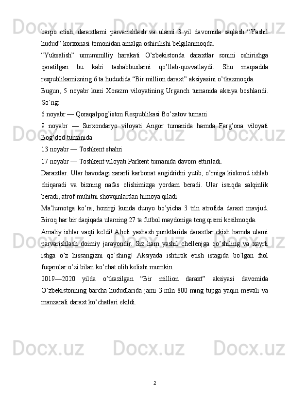 barpo   etish,   daraxtlarni   parvarishlash   va   ularni   3   yil   davomida   saqlash   “Yashil
hudud” korxonasi tomonidan amalga oshirilishi belgilanmoqda.
“Yuksalish”   umummilliy   harakati   O’zbekistonda   daraxtlar   sonini   oshirishga
qaratilgan   bu   kabi   tashabbuslarni   qo’llab-quvvatlaydi.   Shu   maqsadda
respublikamizning 6 ta hududida “Bir million daraxt” aksiyasini o’tkazmoqda.
Bugun,   5   noyabr   kuni   Xorazm   viloyatining   Urganch   tumanida   aksiya   boshlandi.
So’ng:
6 noyabr — Qoraqalpog’iston Respublikasi Bo’zatov tumani
9   noyabr   —   Surxondaryo   viloyati   Angor   tumanida   hamda   Farg’ona   viloyati
Bog’dod tumanida
13 noyabr — Toshkent shahri
17 noyabr — Toshkent viloyati Parkent tumanida davom ettiriladi.
Daraxtlar. Ular havodagi zararli karbonat angidridni yutib, o’rniga kislorod ishlab
chiqaradi   va   bizning   nafas   olishimizga   yordam   beradi.   Ular   issiqda   salqinlik
beradi, atrof-muhitni shovqinlardan himoya qiladi.
Ma lumotga   ko’ra,   hozirgi   kunda   dunyo   bo’yicha   3   trln   atrofida   daraxt   mavjud.ʼ
Biroq har bir daqiqada ularning 27 ta futbol maydoniga teng qismi kesilmoqda.
Amaliy ishlar vaqti keldi! Aholi yashash punktlarida daraxtlar ekish hamda ularni
parvarishlash   doimiy   jarayondir.   Siz   ham   yashil   chellenjga   qo’shiling   va   xayrli
ishga   o’z   hissangizni   qo’shing!   Aksiyada   ishtirok   etish   istagida   bo’lgan   faol
fuqarolar o’zi bilan ko’chat olib kelishi mumkin.
2019—2020   yilda   o’tkazilgan   “Bir   million   daraxt”   aksiyasi   davomida
O’zbekistonning  barcha hududlarida jami 3 mln 800 ming tupga yaqin mevali va
manzarali daraxt ko’chatlari ekildi.
2 