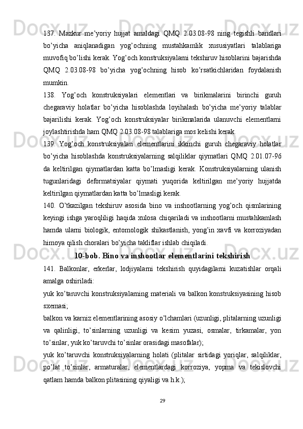 137.   Mazkur   me’yoriy   hujjat   amaldagi   QMQ   2.03.08-98   ning   tegishli   bandlari
bo’yicha   aniqlanadigan   yog’ochning   mustahkamlik   xususiyatlari   talablariga
muvofiq bo’lishi kerak. Yog’och konstruksiyalarni tekshiruv hisoblarini bajarishda
QMQ   2.03.08-98   bo’yicha   yog’ochning   hisob   ko’rsatkichlaridan   foydalanish
mumkin.
138.   Yog’och   konstruksiyalari   elementlari   va   birikmalarini   birinchi   guruh
chegaraviy   holatlar   bo’yicha   hisoblashda   loyihalash   bo’yicha   me’yoriy   talablar
bajarilishi   kerak.   Yog’och   konstruksiyalar   birikmalarida   ulanuvchi   elementlarni
joylashtirishda ham QMQ 2.03.08-98 talablariga mos kelishi kerak.
139.   Yog’och   konstruksiyalari   elementlarini   ikkinchi   guruh   chegaraviy   holatlar
bo’yicha   hisoblashda   konstruksiyalarning   salqiliklar   qiymatlari   QMQ   2.01.07-96
da   keltirilgan   qiymatlardan   katta   bo’lmasligi   kerak.   Konstruksiyalarning   ulanish
tugunlaridagi   deformatsiyalar   qiymati   yuqorida   keltirilgan   me’yoriy   hujjatda
keltirilgan qiymatlardan katta bo’lmasligi kerak.
140.   O’tkazilgan   tekshiruv   asosida   bino   va   inshootlarning   yog’och   qismlarining
keyingi ishga yaroqliligi haqida xulosa chiqariladi va inshootlarni mustahkamlash
hamda   ularni   biologik,   entomologik   shikastlanish,   yong’in   xavfi   va   korroziyadan
himoya qilish choralari bo’yicha takliflar ishlab chiqiladi.
10-bob. Bino va inshootlar elementlarini tekshirish
141.   Balkonlar,   erkerlar,   lodjiyalarni   tekshirish   quyidagilarni   kuzatishlar   orqali
amalga oshiriladi:
yuk ko’taruvchi  konstruksiyalarning materiali va balkon konstruksiyasining  hisob
sxemasi;
balkon va karniz elementlarining asosiy o’lchamlari (uzunligi, plitalarning uzunligi
va   qalinligi,   to’sinlarning   uzunligi   va   kesim   yuzasi,   osmalar,   tirkamalar,   yon
to’sinlar, yuk ko’taruvchi to’sinlar orasidagi masofalar);
yuk   ko’taruvchi   konstruksiyalarning   holati   (plitalar   sirtidagi   yoriqlar,   salqiliklar,
po’lat   to’sinlar,   armaturalar,   elementlardagi   korroziya,   yopma   va   tekislovchi
qatlam hamda balkon plitasining qiyaligi va h.k.);
29 