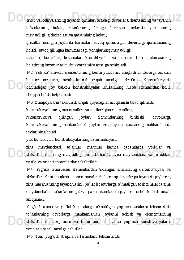 erker va lodjiyalarning tayanch qismlari ostidagi devorlar tirkamasining va tayanch
to’sinlarning   holati,   erkerlarning   binoga   birikkan   joylarida   yoriqlarning
mavjudligi, gidroizolatsiya qatlamining holati;
g’ishtlar   nuragan   joylarda   karnizlar,   suvoq   qilinmagan   devordagi   qorishmaning
holati, suvoq qilingan karnizlardagi yoriqlarning mavjudligi;
ustunlar,   konsollar,   tirkamalar,   kronshteynlar   va   osmalar,   tom   qoplamasining
holatining kuzatuvlar durbin yordamida amalga oshiriladi.
142. Yuk ko’taruvchi elementlarning kesim yuzalarini aniqlash va devorga birikish
holatini   aniqlash,   ochib   ko’rish   orqali   amalga   oshiriladi.   Konstruksiyada
ochiladigan   joy   balkon   konstruksiyalar   ishlashining   hisob   sxemasidan   kelib
chiqqan holda belgilanadi.
143. Zinapoyalarni tekshirish orqali quyidagilar aniqlanishi talab qilinadi:
konstruksiyalarning xususiyatlari va qo’llanilgan materiallari;
rekonstruksiya   qilingan   joylar,   elementlarning   birikishi,   devorlarga
konsturksiyalarning   mahkamlanish   joylari,   zinapoya   panjarasining   mahkamlanish
joylarining holati;
yuk ko’taruvchi konstruksiyalarning deformatsiyasi;
zina   maydonchasi,   to’sinlar,   marshlar   hamda   qadamlarda   yoriqlar   va
shikastlanishlarning   mavjudligi.   Binoda   barcha   zina   maydonchasi   va   marshlari
pastki va yuqori tomonlardan tekshiriladi.
144.   Yig’ma   temirbeton   elementlardan   tiklangan   zinalarning   deformatsiyasi   va
shikastlanishini aniqlash — zina maydonchalarining devorlarga tayanish joylarini,
zina marshlarining tayanchlarini, po’lat kosourlarga o’rnatilgan tosh zinalarda zina
maydonchalari to’sinlarining devorga mahkamlanish joylarini ochib ko’rish orqali
aniqlanadi.
Yog’och   asosli   va   po’lat   kosourlarga   o’rnatilgan   yog’och   zinalarni   tekshirishda
to’sinlarning   devorlarga   mahkamlanish   joylarini   ochish   va   elementlarning
shikastlanish   chegarasini   va   turini   aniqlash   uchun   yog’och   konstruksiyalarni
zondlash orqali amalga oshiriladi.
145. Tom, yog’och stropila va fermalarni tekshirishda:
30 