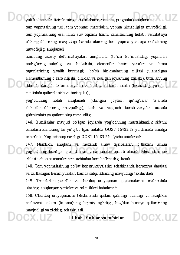 yuk ko’taruvchi tizimlarning turi (to’shama, panjara, progonlar) aniqlanadi;
tom   yopmasining   turi,   tom   yopmasi   materialini   yopma   nishabligiga   muvofiqligi,
tom   yopmasining   esa,   ichki   suv   oqizish   tizimi   kanallarining   holati,   ventilatsiya
o’tkazgichlarining   mavjudligi   hamda   ularning   tom   yopma   yuzasiga   nisbatining
muvofiqligi aniqlanadi;
tizimning   asosiy   deformatsiyalari   aniqlanadi   (to’sin   ko’rinishdagi   yopmalar
oralig’ining   salqiligi   va   cho’zilishi,   elementlar   kesim   yuzalari   va   ferma
tugunlarining   qiyalik   burchagi),   bo’sh   birikmalarning   siljishi   (ulanadigan
elementlarning o’zaro siljishi, birikish va kesilgan joylarning ezilishi), buzilishning
ikkinchi   darajali   deformatsiyalari   va   boshqa   shikastlanishlar   (kesishdagi   yoriqlar,
siqilishda qatlamlanish va boshqalar);
yog’ochning   holati   aniqlanadi   (chirigan   joylari,   qo’ng’izlar   ta’sirida
shikastlanishlarning   mavjudligi),   tosh   va   yog’och   konstruksiyalar   orasida
gidroizolatsiya qatlamining mavjudligi.
146.   Buzilishlar   mavjud   bo’lgan   joylarda   yog’ochning   mustahkamlik   sifatini
baholash   zamburug’lar   yo’q   bo’lgan   holatda   GOST   16483.18   yordamida   amalga
oshiriladi. Yog’ochning namligi GOST 16483.7 bo’yicha aniqlanadi.
147.   Namlikni   aniqlash   va   mexanik   sinov   tajribalarini   o’tkazish   uchun
yog’ochning   buzilgan   qismidan   sinov   namunalari   ajratib   olinadi.   Mexanik   sinov
ishlari uchun namunalar soni uchtadan kam bo’lmasligi kerak.
148.   Tom   yopmalarining   po’lat   konstruksiyalarini   tekshirishda   korroziya   darajasi
va zaiflashgan kesim yuzalari hamda salqiliklarning mavjudligi tekshiriladi.
149.   Temirbeton   panellar   va   chordoq   orayopmasi   qoplamalarini   tekshirishda
ulardagi aniqlangan yoriqlar va salqiliklari baholanadi.
150.   Chordoq   orayopmasini   tekshirishda   qatlam   qalinligi,   namligi   va   issiqlikni
saqlovchi   qatlam   (to’kma)ning   hajmiy   og’irligi,   bug’dan   himoya   qatlamining
mavjudligi va zichligi tekshiriladi.
11-bob. Yuklar va ta’sirlar
31 