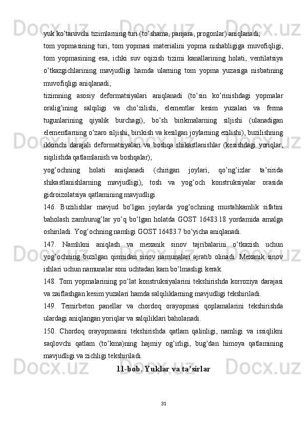 yuk ko’taruvchi tizimlarning turi (to’shama, panjara, progonlar) aniqlanadi;
tom   yopmasining   turi,   tom   yopmasi   materialini   yopma   nishabligiga   muvofiqligi,
tom   yopmasining   esa,   ichki   suv   oqizish   tizimi   kanallarining   holati,   ventilatsiya
o’tkazgichlarining   mavjudligi   hamda   ularning   tom   yopma   yuzasiga   nisbatining
muvofiqligi aniqlanadi;
tizimning   asosiy   deformatsiyalari   aniqlanadi   (to’sin   ko’rinishdagi   yopmalar
oralig’ining   salqiligi   va   cho’zilishi,   elementlar   kesim   yuzalari   va   ferma
tugunlarining   qiyalik   burchagi),   bo’sh   birikmalarning   siljishi   (ulanadigan
elementlarning o’zaro siljishi, birikish va kesilgan joylarning ezilishi), buzilishning
ikkinchi   darajali   deformatsiyalari   va   boshqa   shikastlanishlar   (kesishdagi   yoriqlar,
siqilishda qatlamlanish va boshqalar);
yog’ochning   holati   aniqlanadi   (chirigan   joylari,   qo’ng’izlar   ta’sirida
shikastlanishlarning   mavjudligi),   tosh   va   yog’och   konstruksiyalar   orasida
gidroizolatsiya qatlamining mavjudligi.
146.   Buzilishlar   mavjud   bo’lgan   joylarda   yog’ochning   mustahkamlik   sifatini
baholash   zamburug’lar   yo’q   bo’lgan   holatda   GOST   16483.18   yordamida   amalga
oshiriladi. Yog’ochning namligi GOST 16483.7 bo’yicha aniqlanadi.
147.   Namlikni   aniqlash   va   mexanik   sinov   tajribalarini   o’tkazish   uchun
yog’ochning   buzilgan   qismidan   sinov   namunalari   ajratib   olinadi.   Mexanik   sinov
ishlari uchun namunalar soni uchtadan kam bo’lmasligi kerak.
148.   Tom   yopmalarining   po’lat   konstruksiyalarini   tekshirishda   korroziya   darajasi
va zaiflashgan kesim yuzalari hamda salqiliklarning mavjudligi tekshiriladi.
149.   Temirbeton   panellar   va   chordoq   orayopmasi   qoplamalarini   tekshirishda
ulardagi aniqlangan yoriqlar va salqiliklari baholanadi.
150.   Chordoq   orayopmasini   tekshirishda   qatlam   qalinligi,   namligi   va   issiqlikni
saqlovchi   qatlam   (to’kma)ning   hajmiy   og’irligi,   bug’dan   himoya   qatlamining
mavjudligi va zichligi tekshiriladi.
11-bob. Yuklar va ta’sirlar
31