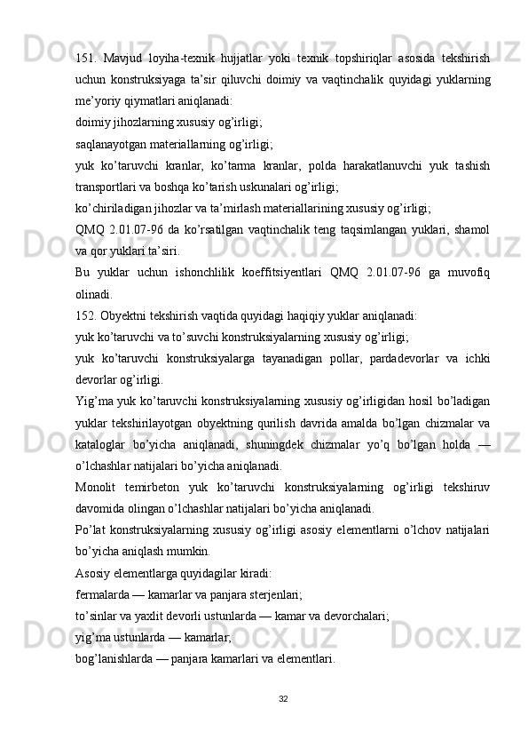 151.   Mavjud   loyiha-texnik   hujjatlar   yoki   texnik   topshiriqlar   asosida   tekshirish
uchun   konstruksiyaga   ta’sir   qiluvchi   doimiy   va   vaqtinchalik   quyidagi   yuklarning
me’yoriy qiymatlari aniqlanadi:
doimiy jihozlarning xususiy og’irligi;
saqlanayotgan materiallarning og’irligi;
yuk   ko’taruvchi   kranlar,   ko’tarma   kranlar,   polda   harakatlanuvchi   yuk   tashish
transportlari va boshqa ko’tarish uskunalari og’irligi;
ko’chiriladigan jihozlar va ta’mirlash materiallarining xususiy og’irligi;
QMQ   2.01.07-96   da   ko’rsatilgan   vaqtinchalik   teng   taqsimlangan   yuklari,   shamol
va qor yuklari ta’siri.
Bu   yuklar   uchun   ishonchlilik   koeffitsiyentlari   QMQ   2.01.07-96   ga   muvofiq
olinadi.
152. Obyektni tekshirish vaqtida quyidagi haqiqiy yuklar aniqlanadi:
yuk ko’taruvchi va to’suvchi konstruksiyalarning xususiy og’irligi;
yuk   ko’taruvchi   konstruksiyalarga   tayanadigan   pollar,   pardadevorlar   va   ichki
devorlar og’irligi.
Yig’ma yuk ko’taruvchi konstruksiyalarning xususiy og’irligidan hosil bo’ladigan
yuklar   tekshirilayotgan   obyektning   qurilish   davrida   amalda   bo’lgan   chizmalar   va
kataloglar   bo’yicha   aniqlanadi,   shuningdek   chizmalar   yo’q   bo’lgan   holda   —
o’lchashlar natijalari bo’yicha aniqlanadi.
Monolit   temirbeton   yuk   ko’taruvchi   konstruksiyalarning   og’irligi   tekshiruv
davomida olingan o’lchashlar natijalari bo’yicha aniqlanadi.
Po’lat   konstruksiyalarning   xususiy   og’irligi   asosiy   elementlarni   o’lchov   natijalari
bo’yicha aniqlash mumkin.
Asosiy elementlarga quyidagilar kiradi:
fermalarda — kamarlar va panjara sterjenlari;
to’sinlar va yaxlit devorli ustunlarda — kamar va devorchalari;
yig’ma ustunlarda — kamarlar;
bog’lanishlarda — panjara kamarlari va elementlari.
32 