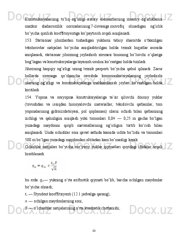 Konstruksiyalarning   to’liq   og’irligi   asosiy   elementlarning   xususiy   og’irliklarini
mazkur   shaharsozlik   normalarining   7-ilovasiga   muvofiq   olinadigan   og’irlik
bo’yicha qurilish koeffitsiyentiga ko’paytirish orqali aniqlanadi.
153.   Statsionar   jihozlardan   tushadigan   yuklarni   tabiiy   sharoitda   o’tkazilgan
tekshiruvlar   natijalari   bo’yicha   aniqlashtirilgan   holda   texnik   hujjatlar   asosida
aniqlanadi,   statsionar   jihozning   joylashish   sxemasi   binoning   bo’luvchi   o’qlariga
bog’lagan va konstruksiyalarga tayanish usulini ko’rsatgan holda tuziladi.
Jihozning   haqiqiy   og’irligi   uning   texnik   pasporti   bo’yicha   qabul   qilinadi.   Zarur
hollarda   sxemaga   qo’shimcha   ravishda   kommunikatsiyalarning   joylashishi
ularning   og’irligi   va   konstruksiyalarga   mahkamlanish   joylari   ko’rsatilgan   holda
kiritiladi.
154.   Yopma   va   orayopma   konstruksiyalariga   ta’sir   qiluvchi   doimiy   yuklar
(tovushdan   va   issiqdan   himoyalovchi   materiallar,   tekislovchi   qatlamlar,   tom
yopmalarining   gidroizolatsiyasi,   pol   qoplamasi)   ularni   ochish   bilan   qatlamning
zichligi   va   qalinligini   aniqlash   yoki   tomonlari   0,04   —   0,25   m   gacha   bo’lgan
yuzadagi   maydonni   qirqib   materiallarning   og’irligini   tortib   ko’rish   bilan
aniqlanadi. Unda ochishlar  soni  qavat  sathida  kamida uchta bo’lishi  va tomonlari
500 m bo’lgan yuzadagi maydondan oltitadan kam bo’masligi kerak.
Ochishlar   natijalari   bo’yicha   me’yoriy   yuklar   qiymatlari   quyidagi   ifodalar   orqali
hisoblanadi.
bu   erda :   q
m —   yukning   o ’ rta   arifmetik   qiymati   bo ’ lib ,   barcha   ochilgan   maydonlar
bo ’ yicha   olinadi ;
t
a   — Styudent koeffitsiyenti (12.1 jadvalga qarang);
n   — ochilgan maydonlarning soni;
S   — o’lchashlar natijalarining o’rta kvadratik chetlanishi;
33 