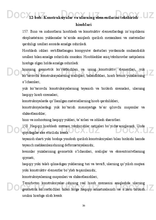 12-bob. Konstruksiyalar va ularning elementlarini tekshirish
hisoblari
157.   Bino   va   inshootlarni   hisoblash   va   konstruktiv   elementlardagi   zo’riqishlarni
ekspluatatsion   yuklamalar   ta’sirida   aniqlash   qurilish   mexanikasi   va   materiallar
qarshiligi usullari asosida amalga oshiriladi.
Hisoblash   ishlari   sertifikatlangan   kompyuter   dasturlari   yordamida   muhandislik
usullari bilan amalga oshirilishi mumkin. Hisoblashlar aniq tekshiruvlar natijalarini
hisobga olgan holda amalga oshiriladi:
binoning   geometrik   ko’rsatkichlari   va   uning   konstruktiv   elementlari,   yuk
ko’taruvchi  konstruksiyalarning oraliqlari, balandliklari, hisob kesim  yuzalarining
o’lchamlari;
yuk   ko’taruvchi   konstruksiyalarning   tayanish   va   birikish   sxemalari,   ularning
haqiqiy hisob sxemalari;
konstruksiyalarda qo’llanilgan materiallarning hisob qarshiliklari;
konstruksiyalardagi   yuk   ko’tarish   xususiyatiga   ta’sir   qiluvchi   nuqsonlar   va
shikastlanishlar;
bino va inshootning haqiqiy yuklari, ta’sirlari va ishlash sharoitlari.
158.  Haqiqiy  hisoblash   sxemasi  tekshirishlar  natijalari   bo’yicha   aniqlanadi.  Unda
quyidagilar aks ettirilishi kerak:
tayanish sharti yoki boshqa yondosh qurilish konstruksiyalari bilan birikishi hamda
tayanch mahkamlanishining deformatsiyalanishi;
kesimlar   yuzalarining   geometrik   o’lchamlari,   oraliqlar   va   ekssentrisitetlarning
qiymati;
haqiqiy yoki talab qilinadigan yuklarning turi va tavsifi, ularning qo’yilish nuqtasi
yoki konstruktiv elementlar bo’ylab taqsimlanishi;
konstruksiyalarning nuqsonlari va shikastlanishlari;
Temirbeton   konstruksiyalar   ishining   real   hisob   sxemasini   aniqlashda   ularning
geometrik   ko’rsatkichlari   bilan   birga   haqiqiy   armaturalanish   va   o’zaro   birikish
usulini hisobga olish kerak.
36 