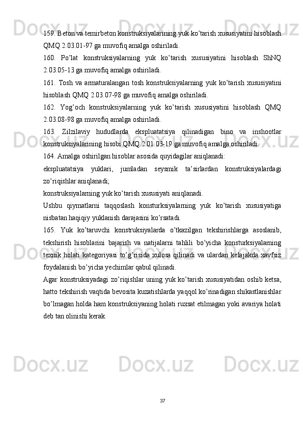 159. Beton va temirbeton konstruksiyalarining yuk ko’tarish xususiyatini hisoblash
QMQ 2.03.01-97 ga muvofiq amalga oshiriladi.
160.   Po’lat   konstruksiyalarning   yuk   ko’tarish   xususiyatini   hisoblash   ShNQ
2.03.05-13 ga muvofiq amalga oshiriladi.
161.   Tosh   va   armaturalangan   tosh   konstruksiyalarning   yuk   ko’tarish   xususiyatini
hisoblash QMQ 2.03.07-98 ga muvofiq amalga oshiriladi.
162.   Yog’och   konstruksiyalarning   yuk   ko’tarish   xususiyatini   hisoblash   QMQ
2.03.08-98 ga muvofiq amalga oshiriladi.
163.   Zilzilaviy   hududlarda   ekspluatatsiya   qilinadigan   bino   va   inshootlar
konstruksiyalarining hisobi QMQ 2.01.03-19 ga muvofiq amalga oshiriladi.
164. Amalga oshirilgan hisoblar asosida quyidagilar aniqlanadi:
ekspluatatsiya   yuklari,   jumladan   seysmik   ta’sirlardan   konstruksiyalardagi
zo’riqishlar aniqlanadi;
konstruksiyalarning yuk ko’tarish xususiyati aniqlanadi.
Ushbu   qiymatlarni   taqqoslash   konsturksiyalarning   yuk   ko’tarish   xususiyatiga
nisbatan haqiqiy yuklanish darajasini ko’rsatadi.
165.   Yuk   ko’taruvchi   konstruksiyalarda   o’tkazilgan   tekshirishlarga   asoslanib,
tekshirish   hisoblarini   bajarish   va   natijalarni   tahlili   bo’yicha   konsturksiyalarning
texnik  holati   kategoriyasi   to’g’risida   xulosa   qilinadi   va  ulardan   kelajakda   xavfsiz
foydalanish bo’yicha yechimlar qabul qilinadi.
Agar konstruksiyadagi zo’riqishlar uning yuk ko’tarish xususiyatidan oshib ketsa,
hatto tekshirish vaqtida bevosita kuzatishlarda yaqqol ko’rinadigan shikastlanishlar
bo’lmagan holda ham konstruksiyaning holati ruxsat etilmagan yoki avariya holati
deb tan olinishi kerak.
 
37 