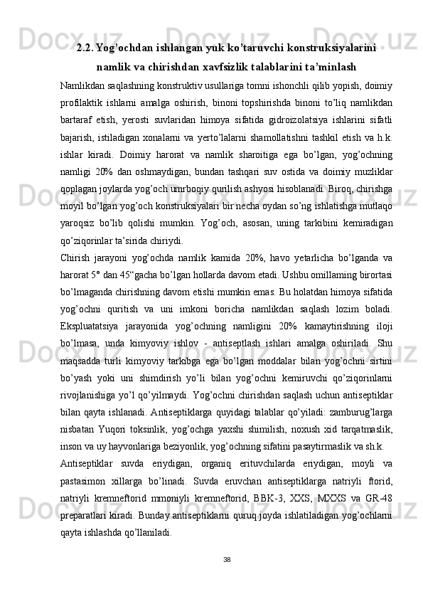 2.2. Yog’ochdan ishlangan yuk ko’taruvchi konstruksiyalarini
namlik va chirishdan xavfsizlik talablarini ta’minlash
Namlikdan saqlashning konstruktiv usullariga tomni ishonchli qilib yopish, doimiy
profilaktik   ishlarni   amalga   oshirish,   binoni   topshirishda   binoni   to’liq   namlikdan
bartaraf   etish,   yerosti   suvlaridan   himoya   sifatida   gidroizolatsiya   ishlarini   sifatli
bajarish,   istiladigan   xonalarni   va   yerto’lalarni   shamollatishni   tashkil   etish   va   h.k.
ishlar   kiradi.   Doimiy   harorat   va   namlik   sharoitiga   ega   bo’lgan,   yog’ochning
namligi   20%   dan   oshmaydigan,   bundan   tashqari   suv   ostida   va   doimiy   muzliklar
qoplagan joylarda yog’och umrboqiy qurilish ashyosi hisoblanadi. Biroq, chirishga
moyil bo’lgan yog’och konstruksiyalari bir necha oydan so’ng ishlatishga mutlaqo
yaroqsiz   bo’lib   qolishi   mumkin.   Yog’och,   asosan,   uning   tarkibini   kemiradigan
qo’ziqorinlar ta’sirida chiriydi. 
Chirish   jarayoni   yog’ochda   namlik   kamida   20%,   havo   yetarlicha   bo’lganda   va
harorat 5° dan 45“gacha bo’lgan hollarda davom etadi. Ushbu omillaming birortasi
bo’lmaganda chirishning davom etishi mumkin emas. Bu holatdan himoya sifatida
yog’ochni   quritish   va   uni   imkoni   boricha   namlikdan   saqlash   lozim   boladi.
Ekspluatatsiya   jarayonida   yog’ochning   namligini   20%   kamaytirishning   iloji
bo’lmasa,   unda   kimyoviy   ishlov   -   antiseptlash   ishlari   amalga   oshiriladi.   Shu
maqsadda   turli   kimyoviy   tarkibga   ega   bo’lgan   moddalar   bilan   yog’ochni   sirtini
bo’yash   yoki   uni   shimdirish   yo’li   bilan   yog’ochni   kemiruvchi   qo’ziqorinlarni
rivojlanishiga yo’l qo’yilmaydi. Yog’ochni chirishdan saqlash uchun antiseptiklar
bilan  qayta  ishlanadi.   Antiseptiklarga  quyidagi   talablar   qo’yiladi:  zamburug’larga
nisbatan   Yuqori   toksinlik,   yog’ochga   yaxshi   shimilish,   noxush   xid   tarqatmaslik,
inson va uy hayvonlariga beziyonlik, yog’ochning sifatini pasaytirmaslik va sh.k.
Antiseptiklar   suvda   eriydigan,   organiq   erituvchilarda   eriydigan,   moyli   va
pastasimon   xillarga   bo’linadi.   Suvda   eruvchan   antiseptiklarga   natriyli   ftorid,
natriyli   kremneftorid   mmoniyli   kremneftorid,   BBK-3,   XXS,   MXXS   va   GR-48
preparatlari kiradi. Bunday antiseptiklarni quruq joyda ishlatiladigan yog’ochlarni
qayta ishlashda qo’llaniladi. 
38 