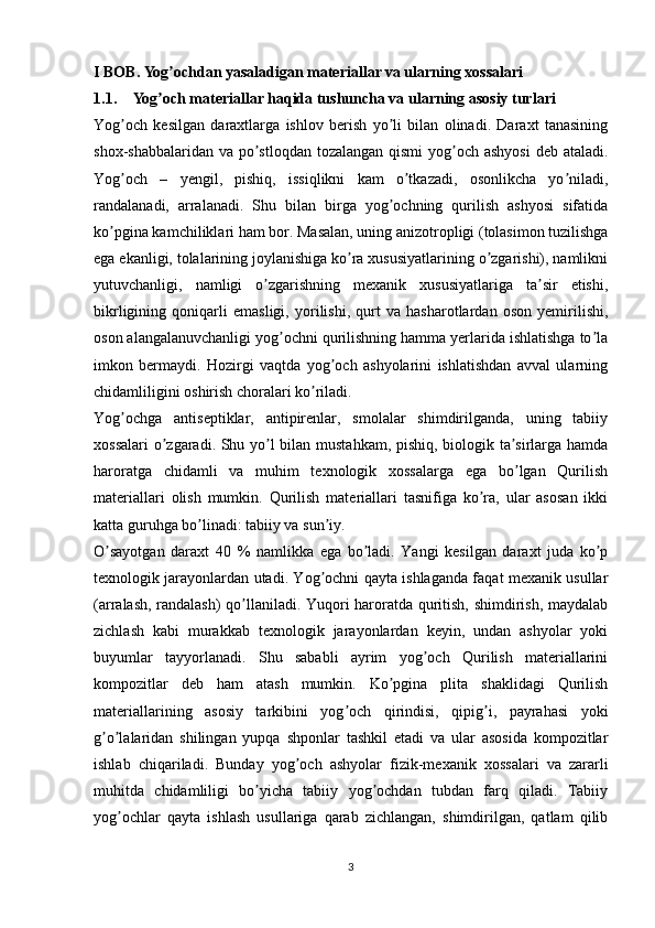 I BOB.  Yog ochdan yasaladigan materiallar va ularning xossalariʼ
1.1. Yog och materiallar haqida tushuncha va ularning asosiy turlari	
ʼ
Yog och   kesilgan   daraxtlarga   ishlov   berish   yo li   bilan   olinadi.   Daraxt   tanasining	
ʼ ʼ
shox-shabbalaridan va po stloqdan tozalangan qismi  yog och ashyosi  deb ataladi.	
ʼ ʼ
Yog och   –   yengil,   pishiq,   issiqlikni   kam   o tkazadi,   osonlikcha   yo niladi,	
ʼ ʼ ʼ
randalanadi,   arralanadi.   Shu   bilan   birga   yog ochning   qurilish   ashyosi   sifatida	
ʼ
ko pgina kamchiliklari ham bor. Masalan, uning anizotropligi (tolasimon tuzilishga	
ʼ
ega ekanligi, tolalarining joylanishiga ko ra xususiyatlarining o zgarishi), namlikni	
ʼ ʼ
yutuvchanligi,   namligi   o zgarishning   mexanik   xususiyatlariga   ta sir   etishi,	
ʼ ʼ
bikrligining   qoniqarli   emasligi,   yorilishi,   qurt   va   hasharotlardan   oson   yemirilishi,
oson alangalanuvchanligi yog ochni qurilishning hamma yerlarida ishlatishga to la	
ʼ ʼ
imkon   bermaydi.   Hozirgi   vaqtda   yog och   ashyolarini   ishlatishdan   avval   ularning	
ʼ
chidamliligini oshirish choralari ko riladi.	
ʼ
Yog ochga   antiseptiklar,   antipirenlar,   smolalar   shimdirilganda,   uning   tabiiy	
ʼ
xossalari  o zgaradi. Shu yo l bilan mustahkam, pishiq, biologik ta sirlarga hamda	
ʼ ʼ ʼ
haroratga   chidamli   va   muhim   texnologik   xossalarga   ega   bo lgan   Qurilish	
ʼ
materiallari   olish   mumkin.   Qurilish   materiallari   tasnifiga   ko ra,   ular   asosan   ikki	
ʼ
katta guruhga bo linadi: tabiiy va sun iy.	
ʼ ʼ
O sayotgan   daraxt   40   %   namlikka   ega   bo ladi.   Yangi   kesilgan   daraxt   juda   ko p	
ʼ ʼ ʼ
texnologik jarayonlardan utadi. Yog ochni qayta ishlaganda faqat mexanik usullar	
ʼ
(arralash, randalash)  qo llaniladi. Yuqori haroratda quritish, shimdirish, maydalab	
ʼ
zichlash   kabi   murakkab   texnologik   jarayonlardan   keyin,   undan   ashyolar   yoki
buyumlar   tayyorlanadi.   Shu   sababli   ayrim   yog och   Qurilish   materiallarini	
ʼ
kompozitlar   deb   ham   atash   mumkin.   Ko pgina   plita   shaklidagi   Qurilish	
ʼ
materiallarining   asosiy   tarkibini   yog och   qirindisi,   qipig i,   payrahasi   yoki	
ʼ ʼ
g o lalaridan   shilingan   yupqa   shponlar   tashkil   etadi   va   ular   asosida   kompozitlar	
ʼ ʼ
ishlab   chiqariladi.   Bunday   yog och   ashyolar   fizik-mexanik   xossalari   va   zararli	
ʼ
muhitda   chidamliligi   bo yicha   tabiiy   yog ochdan   tubdan   farq   qiladi.   Tabiiy	
ʼ ʼ
yog ochlar   qayta   ishlash   usullariga   qarab   zichlangan,   shimdirilgan,   qatlam   qilib	
ʼ
3 