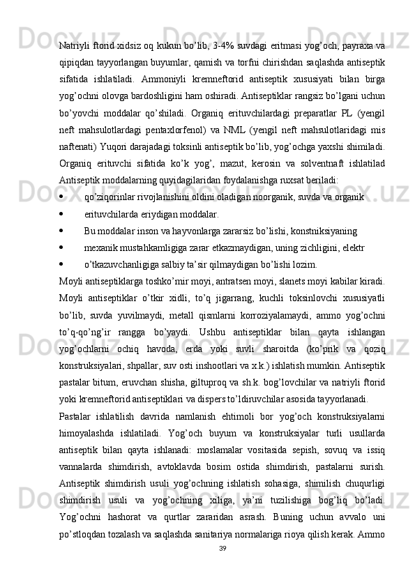 Natriyli ftorid xidsiz oq kukun bo’lib, 3-4% suvdagi eritmasi yog’och, payraxa va
qipiqdan tayyorlangan buyumlar, qamish va torfni chirishdan saqlashda antiseptik
sifatida   ishlatiladi.   Ammoniyli   kremneftorid   antiseptik   xususiyati   bilan   birga
yog’ochni olovga bardoshligini ham oshiradi. Antiseptiklar rangsiz bo’lgani uchun
bo’yovchi   moddalar   qo’shiladi.   Organiq   erituvchilardagi   preparatlar   PL   (yengil
neft   mahsulotlardagi   pentaxlorfenol)   va   NML   (yengil   neft   mahsulotlaridagi   mis
naftenati) Yuqori darajadagi toksinli antiseptik bo’lib, yog’ochga yaxshi shimiladi.
Organiq   erituvchi   sifatida   ko’k   yog’,   mazut,   kerosin   va   solventnaft   ishlatilad
Antiseptik moddalarning quyidagilaridan foydalanishga ruxsat beriladi:
 qo’ziqorinlar rivojlanishini oldini oladigan noorganik, suvda va organik
 erituvchilarda eriydigan moddalar.
 Bu moddalar inson va hayvonlarga zararsiz bo’lishi, konstniksiyaning
 mexanik mustahkamligiga zarar etkazmaydigan, uning zichligini, elektr
 o’tkazuvchanligiga salbiy ta’sir qilmaydigan bo’lishi lozim.
Moyli antiseptiklarga toshko’mir moyi, antratsen moyi, slanets moyi kabilar kiradi.
Moyli   antiseptiklar   o’tkir   xidli,   to’q   jigarrang,   kuchli   toksinlovchi   xususiyatli
bo’lib,   suvda   yuvilmaydi,   metall   qismlarni   korroziyalamaydi,   ammo   yog’ochni
to’q-qo’ng’ir   rangga   bo’yaydi.   Ushbu   antiseptiklar   bilan   qayta   ishlangan
yog’ochlarni   ochiq   havoda,   erda   yoki   suvli   sharoitda   (ko’prik   va   qoziq
konstruksiyalari, shpallar, suv osti inshootlari va x.k.) ishlatish mumkin. Antiseptik
pastalar bitum, eruvchan shisha, giltuproq va sh.k. bog’lovchilar va natriyli ftorid
yoki kremneftorid antiseptiklari va dispers to’ldiruvchilar asosida tayyorlanadi.
Pastalar   ishlatilish   davrida   namlanish   ehtimoli   bor   yog’och   konstruksiyalarni
himoyalashda   ishlatiladi.   Yog’och   buyum   va   konstruksiyalar   turli   usullarda
antiseptik   bilan   qayta   ishlanadi:   moslamalar   vositasida   sepish,   sovuq   va   issiq
vannalarda   shimdirish,   avtoklavda   bosim   ostida   shimdirish,   pastalarni   surish.
Antiseptik   shimdirish   usuli   yog’ochning   ishlatish   sohasiga,   shimilish   chuqurligi
shimdirish   usuli   va   yog’ochning   xiliga,   ya’ni   tuzilishiga   bog’liq   bo’ladi.
Yog’ochni   hashorat   va   qurtlar   zararidan   asrash.   Buning   uchun   avvalo   uni
po’stloqdan tozalash va saqlashda sanitariya normalariga rioya qilish kerak. Ammo
39