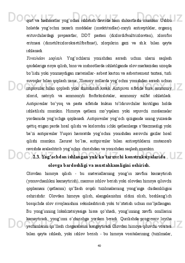 qurt   va   hashoratlar   yog’ochni   ishlatish   davrida   ham   shikastlashi   mumkin.   Ushbu
holatda   yog’ochni   zaxarli   moddalar   (insektitsidlar)-moyli   antiseptiklar,   organiq
erituvchilardagi   preparatlar,   DDT   pastasi   (dixlordifeniltrixloretan),   xlorofos
eritmasi   (dimetiltrixloroksietilfosfonat),   xlorpikrin   gazi   va   sh.k.   bilan   qayta
ishlanadi.
Yonishdan   saqlash.   Yog’ochlarni   yonishdan   asrash   uchun   ularni   saqlash
qoidalariga rioya qilish, bino va inshootlarda ishlatilganda olov markazidan uzoqda
bo’lishi yoki yonmaydigan materiallar- asbest karton va asbestsement taxtasi, turli
suvoqlar bilan qoplash zarur. Xususiy xollarda yog’ochni yonishdan asrash uchun
ntipirenlar bilan qoplash yoki shimdirish kerak. Antipiren sifatida bura, ammoniy
xlorid,   natriyli   va   ammoniyli   fosforkislotalar,   ammoniy   sulfat   ishlatiladi.
Antipirenlar   bo’yoq   va   pasta   sifatida   kukun   to’ldiruvchilar   kiritilgan   holda
ishlatilishi   mumkin.   Himoya   qatlami   mo’yqalam   yoki   sepuvchi   moslamalar
yordamida   yog’ochga   qoplanadi.   Antipirenlar   yog’och   qiziganda   uning   yuzasida
qattiq erigan parda hosil qilishi va kislorodni ichki qatlamlarga o’tkazmasligi yoki
ba’zi   antipirenlar   Yuqori   haroratda   yog’ochni   yonishdan   asrovchi   gazlar   hosil
qilishi   mumkin.   Zarurat   bo’lsa,   antipirenlar   bilan   antiseptiklarni   mutanosib
ravishda aralashtirib yog’ochni chirishdan va yonishdan saqlash mumkin.
2.3. Yog’ochdan ishlangan yuk ko’taruvchi konstruksiyalarida
olovga bardoshligi va mustahkamligini oshirish.
Olovdan   himoya   qilish   -   bu   materiallarning   yong’in   xavfini   kamaytirish
(yonuvchanlikni kamaytirish), maxsus ishlov berish yoki olovdan himoya qiluvchi
qoplamani   (qatlamni)   qo’llash   orqali   tuzilmalarning   yong’inga   chidamliligini
oshirishdir.   Olovdan   himoya   qilish,   alangalanishni   oldini   olish,   boshlang’ich
bosqichda   olov   rivojlanishini   sekinlashtirish   yoki   to’xtatish   uchun   mo’ljallangan.
Bu   yong’inning   lokalizatsiyasiga   hissa   qo’shadi,   yong’inning   xavfli   omillarini
kamaytiradi,   yong’inni   o’chirishga   yordam   beradi.   Qurilishda   progressiv   loyiha
yechimlarini qo’llash chegaralarini kengaytiradi Olovdan himoya qiluvchi vositasi
bilan   qayta   ishlash,   yoki   ishlov   berish   -   bu   himoya   vositalarining   (tuzilmalar,
40 