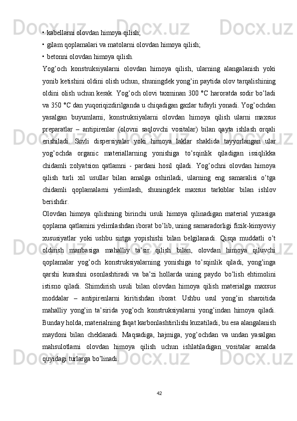 • kabellarni olovdan himoya qilish;
• gilam qoplamalari va matolarni olovdan himoya qilish;
• betonni olovdan himoya qilish.
Yog’och   konstruksiyalarni   olovdan   himoya   qilish,   ularning   alangalanish   yoki
yonib ketishini oldini olish uchun, shuningdek yong’in paytida olov tarqalishining
oldini olish uchun kerak. Yog’och olovi taxminan 300 °C haroratda sodir bo’ladi
va 350 °C dan yuqoriqizdirilganda u chiqadigan gazlar tufayli yonadi. Yog’ochdan
yasalgan   buyumlarni,   konstruksiyalarni   olovdan   himoya   qilish   ularni   maxsus
preparatlar   –   antipirenlar   (olovni   saqlovchi   vositalar)   bilan   qayta   ishlash   orqali
erishiladi.   Suvli   dispersiyalar   yoki   himoya   laklar   shaklida   tayyorlangan   ular
yog’ochda   organic   materiallarning   yonishiga   to’sqinlik   qiladigan   issiqlikka
chidamli   zolyatsion   qatlamni   -   pardani   hosil   qiladi.   Yog’ochni   olovdan   himoya
qilish   turli   xil   usullar   bilan   amalga   oshiriladi,   ularning   eng   samaralisi   o’tga
chidamli   qoplamalarni   yelimlash,   shuningdek   maxsus   tarkiblar   bilan   ishlov
berishdir. 
Olovdan   himoya   qilishning   birinchi   usuli   himoya   qilinadigan   material   yuzasiga
qoplama qatlamini yelimlashdan iborat bo’lib, uning samaradorligi fizik-kimyoviy
xususiyatlar   yoki   ushbu   sirtga   yopishishi   bilan   belgilanadi.   Qisqa   muddatli   o’t
oldirish   manbasiga   mahalliy   ta’sir   qilish   bilan,   olovdan   himoya   qiluvchi
qoplamalar   yog’och   konstruksiyalarning   yonishiga   to’sqinlik   qiladi,   yong’inga
qarshi   kurashni   osonlashtiradi   va   ba’zi   hollarda   uning   paydo   bo’lish   ehtimolini
istisno   qiladi.   Shimdirish   usuli   bilan   olovdan   himoya   qilish   materialga   maxsus
moddalar   –   antipirenlarni   kiritishdan   iborat.   Ushbu   usul   yong’in   sharoitida
mahalliy   yong’in   ta’sirida   yog’och   konstruksiyalarni   yong’indan   himoya   qiladi.
Bunday holda, materialning faqat karbonlashtirilishi kuzatiladi, bu esa alangalanish
maydoni   bilan   cheklanadi.   Maqsadiga,   hajmiga,   yog’ochdan   va   undan   yasalgan
mahsulotlarni   olovdan   himoya   qilish   uchun   ishlatiladigan   vositalar   amalda
quyidagi turlarga bo’linadi. 
42 