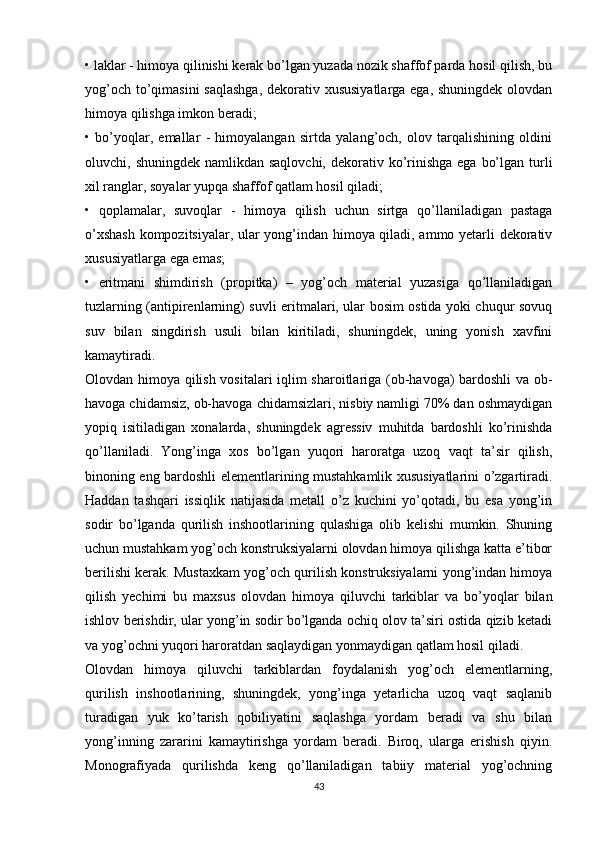 • laklar - himoya qilinishi kerak bo’lgan yuzada nozik shaffof parda hosil qilish, bu
yog’och to’qimasini  saqlashga,  dekorativ xususiyatlarga ega, shuningdek olovdan
himoya qilishga imkon beradi;
•   bo’yoqlar,   emallar   -   himoyalangan   sirtda   yalang’och,   olov   tarqalishining   oldini
oluvchi, shuningdek namlikdan saqlovchi,  dekorativ ko’rinishga  ega bo’lgan  turli
xil ranglar, soyalar yupqa shaffof qatlam hosil qiladi;
•   qoplamalar,   suvoqlar   -   himoya   qilish   uchun   sirtga   qo’llaniladigan   pastaga
o’xshash  kompozitsiyalar, ular yong’indan himoya qiladi, ammo yetarli dekorativ
xususiyatlarga ega emas;
•   eritmani   shimdirish   (propitka)   –   yog’och   material   yuzasiga   qo’llaniladigan
tuzlarning (antipirenlarning) suvli eritmalari, ular bosim ostida yoki chuqur sovuq
suv   bilan   singdirish   usuli   bilan   kiritiladi,   shuningdek,   uning   yonish   xavfini
kamaytiradi.
Olovdan himoya qilish vositalari iqlim sharoitlariga (ob-havoga) bardoshli va ob-
havoga chidamsiz, ob-havoga chidamsizlari, nisbiy namligi 70% dan oshmaydigan
yopiq   isitiladigan   xonalarda,   shuningdek   agressiv   muhitda   bardoshli   ko’rinishda
qo’llaniladi.   Yong’inga   xos   bo’lgan   yuqori   haroratga   uzoq   vaqt   ta’sir   qilish,
binoning eng bardoshli elementlarining mustahkamlik xususiyatlarini o’zgartiradi.
Haddan   tashqari   issiqlik   natijasida   metall   o’z   kuchini   yo’qotadi,   bu   esa   yong’in
sodir   bo’lganda   qurilish   inshootlarining   qulashiga   olib   kelishi   mumkin.   Shuning
uchun mustahkam yog’och konstruksiyalarni olovdan himoya qilishga katta e’tibor
berilishi kerak. Mustaxkam yog’och qurilish konstruksiyalarni yong’indan himoya
qilish   yechimi   bu   maxsus   olovdan   himoya   qiluvchi   tarkiblar   va   bo’yoqlar   bilan
ishlov berishdir, ular yong’in sodir bo’lganda ochiq olov ta’siri ostida qizib ketadi
va yog’ochni yuqori haroratdan saqlaydigan yonmaydigan qatlam hosil qiladi.
Olovdan   himoya   qiluvchi   tarkiblardan   foydalanish   yog’och   elementlarning,
qurilish   inshootlarining,   shuningdek,   yong’inga   yetarlicha   uzoq   vaqt   saqlanib
turadigan   yuk   ko’tarish   qobiliyatini   saqlashga   yordam   beradi   va   shu   bilan
yong’inning   zararini   kamaytirishga   yordam   beradi.   Biroq,   ularga   erishish   qiyin.
Monografiyada   qurilishda   keng   qo’llaniladigan   tabiiy   material   yog’ochning
43 