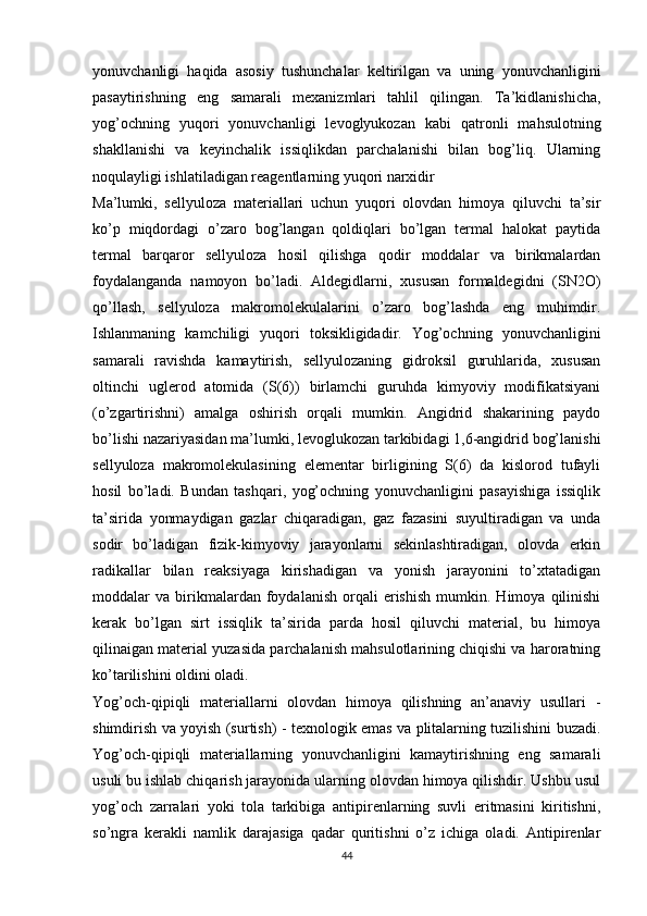 yonuvchanligi   haqida   asosiy   tushunchalar   keltirilgan   va   uning   yonuvchanligini
pasaytirishning   eng   samarali   mexanizmlari   tahlil   qilingan.   Ta’kidlanishicha,
yog’ochning   yuqori   yonuvchanligi   levoglyukozan   kabi   qatronli   mahsulotning
shakllanishi   va   keyinchalik   issiqlikdan   parchalanishi   bilan   bog’liq.   Ularning
noqulayligi ishlatiladigan reagentlarning yuqori narxidir
Ma’lumki,   sellyuloza   materiallari   uchun   yuqori   olovdan   himoya   qiluvchi   ta’sir
ko’p   miqdordagi   o’zaro   bog’langan   qoldiqlari   bo’lgan   termal   halokat   paytida
termal   barqaror   sellyuloza   hosil   qilishga   qodir   moddalar   va   birikmalardan
foydalanganda   namoyon   bo’ladi.   Aldegidlarni,   xususan   formaldegidni   (SN2O)
qo’llash,   sellyuloza   makromolekulalarini   o’zaro   bog’lashda   eng   muhimdir.
Ishlanmaning   kamchiligi   yuqori   toksikligidadir.   Yog’ochning   yonuvchanligini
samarali   ravishda   kamaytirish,   sellyulozaning   gidroksil   guruhlarida,   xususan
oltinchi   uglerod   atomida   (S(6))   birlamchi   guruhda   kimyoviy   modifikatsiyani
(o’zgartirishni)   amalga   oshirish   orqali   mumkin.   Angidrid   shakarining   paydo
bo’lishi nazariyasidan ma’lumki, levoglukozan tarkibidagi 1,6-angidrid bog’lanishi
sellyuloza   makromolekulasining   elementar   birligining   S(6)   da   kislorod   tufayli
hosil   bo’ladi.   Bundan   tashqari,   yog’ochning   yonuvchanligini   pasayishiga   issiqlik
ta’sirida   yonmaydigan   gazlar   chiqaradigan,   gaz   fazasini   suyultiradigan   va   unda
sodir   bo’ladigan   fizik-kimyoviy   jarayonlarni   sekinlashtiradigan,   olovda   erkin
radikallar   bilan   reaksiyaga   kirishadigan   va   yonish   jarayonini   to’xtatadigan
moddalar   va   birikmalardan   foydalanish   orqali   erishish   mumkin.   Himoya  qilinishi
kerak   bo’lgan   sirt   issiqlik   ta’sirida   parda   hosil   qiluvchi   material,   bu   himoya
qilinaigan material yuzasida parchalanish mahsulotlarining chiqishi va haroratning
ko’tarilishini oldini oladi.
Yog’och-qipiqli   materiallarni   olovdan   himoya   qilishning   an’anaviy   usullari   -
shimdirish va yoyish (surtish) - texnologik emas va plitalarning tuzilishini buzadi.
Yog’och-qipiqli   materiallarning   yonuvchanligini   kamaytirishning   eng   samarali
usuli bu ishlab chiqarish jarayonida ularning olovdan himoya qilishdir. Ushbu usul
yog’och   zarralari   yoki   tola   tarkibiga   antipirenlarning   suvli   eritmasini   kiritishni,
so’ngra   kerakli   namlik   darajasiga   qadar   quritishni   o’z   ichiga   oladi.   Antipirenlar
44 