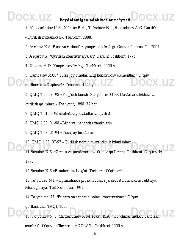 Foydalanilgan adabiyotlar ro yxatiʼ
1. Аbdurashidov K.S., Xabilov B.А., To ychiev N.J., Raximboev А.G. Darslik.	
ʼ
«Qurilish mexanikasi», Toshkent, 2000.
2. Azimov X.A. Bino va inshootlar yongin xavfsizligi. Oquv qollanma. T. -2004
3. Аsqarov B. "Qurilish konstruktsiyalari" Darslik Toshkent, 1995.
4. Xudoev A.D. Yongin xavfsizligi. Toshkent. 2000 y.
5. Qambarov X.U, "Turar joy binolarining konstruktiv elementlari" O quv	
ʼ
qo llanma. «O qituvchi Toshkent-1992 y.	
ʼ ʼ
6. QMQ 2,03.08- 98 «Yog och konstruktsiyalari». O zR Davlat arxitektura va	
ʼ ʼ
qurilish qo mitasi - Toshkent, 1998, 79 bet.	
ʼ
7. QMQ 2.01.03-96 «Zilzilaviy xududlarda qurilish.
8. QMQ 2.02. 01-98 «Bino va inshootlar zaminlari».
9. QMQ 2.08. 01-94 «Turarjoy binolari».
10. QMQ 1.02. 07-97 «Qurilish uchun muxandislik izlanishlar».
11.Rasulov X.Z. «Zamin va poydevorlar». O quv qo llanma Toshkent. O qituvchi.	
ʼ ʼ ʼ
1993.
12.Rasulov X.Z.«Binokorlik» Lug at. Toshkent O qituvchi.	
ʼ ʼ
13.To ychiev N.J. «Optimalьnoe proektirovanie jelezobetonnыx konstruktsiy». 	
ʼ
Monografiya. Toshkent, Fan, 1991.
14.To ychiev N.J. "Fuqaro va sanoat binolari konstrutsiyasi" O quv
ʼ ʼ
qo llanmasi. TАQI, 2002.	
ʼ
15. To ychiev N. J. Mirxoshimov А.M. Plaxti K.А. "Ko chmas mulkni baholash	
ʼ ʼ
asoslari". O quv qo llanma. «АDOLАT» Toshkent-2000 y	
ʼ ʼ
46 