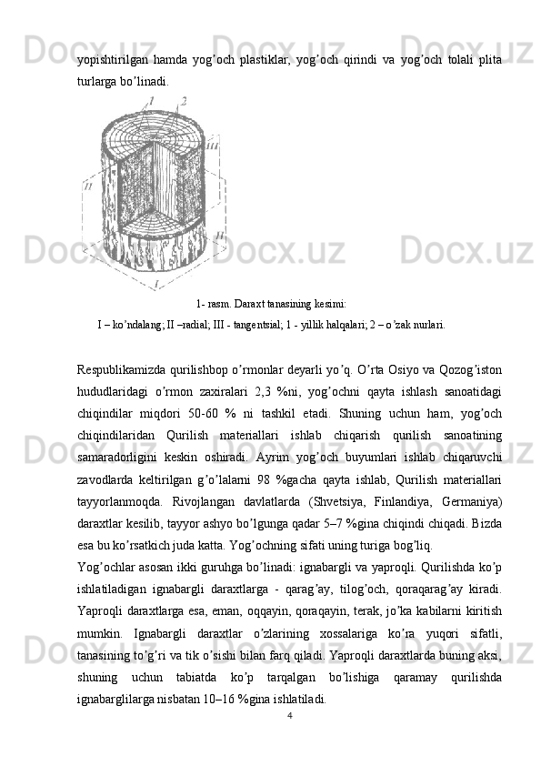 yopishtirilgan   hamda   yog och   plastiklar,   yog och   qirindi   va   yog och   tolali   plitaʼ ʼ ʼ
turlarga bo linadi.	
ʼ
 
Respublikamizda qurilishbop o rmonlar deyarli yo q. O rta Osiyo va Qozog iston	
ʼ ʼ ʼ ʼ
hududlaridagi   o rmon   zaxiralari   2,3   %ni,   yog ochni   qayta   ishlash   sanoatidagi	
ʼ ʼ
chiqindilar   miqdori   50-60   %   ni   tashkil   etadi.   Shuning   uchun   ham,   yog och	
ʼ
chiqindilaridan   Qurilish   materiallari   ishlab   chiqarish   qurilish   sanoatining
samaradorligini   keskin   oshiradi.   А yrim   yog och   buyumlari   ishlab   chiqaruvchi	
ʼ
zavodlarda   keltirilgan   g o lalarni   98   %gacha   qayta   ishlab,   Qurilish   materiallari	
ʼ ʼ
tayyorlanmoqda.   Rivojlangan   davlatlarda   (Shvetsiya,   Finlandiya,   Germaniya)
daraxtlar kesilib, tayyor ashyo bo lgunga qadar 5–7 %gina chiqindi chiqadi. Bizda	
ʼ
esa bu ko rsatkich juda katta. Yog ochning sifati uning turiga bog liq.	
ʼ ʼ ʼ
Yog ochlar asosan ikki guruhga bo linadi: ignabargli va yaproqli. Qurilishda ko p	
ʼ ʼ ʼ
ishlatiladigan   ignabargli   daraxtlarga   -   qarag ay,   tilog och,   qoraqarag ay   kiradi.	
ʼ ʼ ʼ
Yaproqli daraxtlarga esa, eman, oqqayin, qoraqayin, terak, jo ka kabilarni kiritish	
ʼ
mumkin.   Ignabargli   daraxtlar   o zlarining   xossalariga   ko ra   yuqori   sifatli,	
ʼ ʼ
tanasining to g ri va tik o sishi bilan farq qiladi. Yaproqli daraxtlarda buning aksi,	
ʼ ʼ ʼ
shuning   uchun   tabiatda   ko p   tarqalgan   bo lishiga   qaramay   qurilishda	
ʼ ʼ
ignabarglilarga nisbatan 10–16 %gina ishlatiladi.
41-   rasm. Daraxt tanasining kesimi:
I – ko ndalang; II –radial; 	
ʼ III - tangentsial; 1 - yillik halqalari; 2 – o zak nurlari.	ʼ