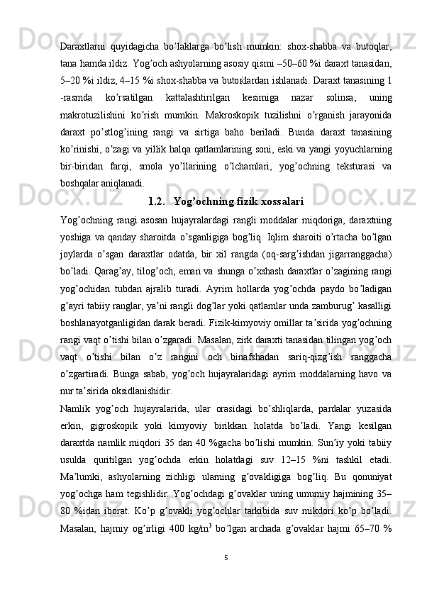 Daraxtlarni   quyidagicha   bo laklarga   bo lish   mumkin:   shox-shabba   va   butoqlar,ʼ ʼ
tana hamda ildiz. Yog och ashyolarning asosiy qismi –50–60 %i daraxt tanasidan,	
ʼ
5–20 %i ildiz, 4–15 %i shox-shabba va buto ќ lardan ishlanadi. Daraxt tanasining 1
-rasmda   ko rsatilgan   kattalashtirilgan   kesimiga   nazar   solinsa,   uning	
ʼ
makrotuzilishini   ko rish   mumkin.   Makroskopik   tuzilishni   o rganish   jarayonida	
ʼ ʼ
daraxt   po stlog ining   rangi   va   sirtiga   baho   beriladi.   Bunda   daraxt   tanasining	
ʼ ʼ
ko rinishi, o zagi va yillik halqa qatlamlarining soni, eski va yangi yoyuchlarning	
ʼ ʼ
bir-biridan   farqi,   smola   yo llarining   o lchamlari,   yog ochning   teksturasi   va	
ʼ ʼ ʼ
boshqalar aniqlanadi.
1.2. Yog ochning fizik xossalari	
ʼ
Yog ochning   rangi   asosan   hujayralardagi   rangli   moddalar   miqdoriga,   daraxtning	
ʼ
yoshiga  va   qanday  sharoitda  o sganligiga  bog liq.  Iqlim  sharoiti  o rtacha   bo lgan	
ʼ ʼ ʼ ʼ
joylarda   o sgan   daraxtlar   odatda,   bir   xil   rangda   (oq-sarg ishdan   jigarranggacha)	
ʼ ʼ
bo ladi. Qarag ay, tilog och, eman va shunga o xshash  daraxtlar  o zagining rangi	
ʼ ʼ ʼ ʼ ʼ
yog ochidan   tubdan   ajralib   turadi.   Аyrim   hollarda   yog ochda   paydo   bo ladigan
ʼ ʼ ʼ
g ayri tabiiy ranglar, ya ni rangli dog lar yoki qatlamlar unda zamburug  kasalligi	
ʼ ʼ ʼ ʼ
boshlanayotganligidan darak beradi. Fizik-kimyoviy omillar ta sirida yog ochning	
ʼ ʼ
rangi vaqt o tishi bilan o zgaradi. Masalan, zirk daraxti tanasidan tilingan yog och	
ʼ ʼ ʼ
vaqt   o tishi   bilan   o z   rangini   och   binafshadan   sariq-qizg ish   ranggacha	
ʼ ʼ ʼ
o zgartiradi.   Bunga   sabab,   yog och   hujayralaridagi   ayrim   moddalarning   havo   va	
ʼ ʼ
nur ta sirida oksidlanishidir.	
ʼ
Namlik   yog och   hujayralarida,   ular   orasidagi   bo shliqlarda,   pardalar   yuzasida	
ʼ ʼ
erkin,   gigroskopik   yoki   kimyoviy   birikkan   holatda   bo ladi.   Yangi   kesilgan	
ʼ
daraxtda   namlik   miqdori   35   dan   40   %gacha   bo lishi   mumkin.   Sun iy   yoki   tabiiy	
ʼ ʼ
usulda   quritilgan   yog ochda   erkin   holatdagi   suv   12–15   %ni   tashkil   etadi.	
ʼ
Ma lumki,   ashyolarning   zichligi   ularning   g ovakligiga   bog liq.   Bu   qonuniyat	
ʼ ʼ ʼ
yog ochga   ham   tegishlidir.   Yog ochdagi   g ovaklar   uning   umumiy   hajmining   35–
ʼ ʼ ʼ
80   %idan   iborat.   Ko p   g ovakli   yog ochlar   tarkibida   suv   mikdori   ko p   bo ladi.	
ʼ ʼ ʼ ʼ ʼ
Masalan,   hajmiy   og irligi   400   kg/m
ʼ 3
  bo lgan   archada   g ovaklar   hajmi   65–70   %	ʼ ʼ
5