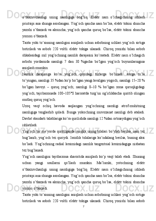 o ʼ tkazuvchanligi   uning   namligiga   bog ʼ liq .   Elektr   nam   o ʼ lchagichning   ishlash
printsipi   ana   shunga   asoslangan .  Yog ʼ och   qancha   nam   bo ʼ lsa ,  elektr   tokini   shuncha
yaxshi   o ʼ tkazadi   va   aksincha ,   yog ʼ och   qancha   quruq   bo ʼ lsa ,   elektr   tokini   shuncha
yomon   o ʼ tkazadi .
Taxta   yoki   to ʼ sinning   namligini   aniqlash   uchun   asbobning   uchlari   yog ʼ och   sirtiga
botiriladi   va   asbob   220   voltli   elektr   tokiga   ulanadi .   Chiroq   yonishi   bilan   asbob
shkalasidagi  mil  yog ochning namlik darajasini  ko rsatadi.  Elektr nam  o lchagichʼ ʼ ʼ
asbobi   yordamida   namligi   7   dan   30   %gacha   bo lgan   yog och   buyumlarnigina	
ʼ ʼ
aniqlash mumkin.
Namlik   darajasiga   ko ra   yog och   quyidagi   turlarga   bo linadi:   suvga   to la	
ʼ ʼ ʼ ʼ
to yingan, namligi 35 %dan ko p bo lgan yangi kesilgan yogoch; namligi 15–20 %	
ʼ ʼ ʼ
bo lgan   havoyi   –   quruq   yog och;   namligi   8–10   %   bo lgan   xona   quruqligidagi
ʼ ʼ ʼ
yog och; tajribaxonada 100–105°S haroratda turg un og irlikkacha quritib olingan
ʼ ʼ ʼ
mutlaq quruq yog och.	
ʼ
Uzoq   vaqt   ochiq   havoda   saqlangan   yog ochning   namligi   atrof-muhitning	
ʼ
namligiga   tenglashib   qoladi.   Bunga   yokochning   muvozanat   namligi   deb   ataladi.
Davlat standarti talablariga ko ra qurilishda namligi 12 %dan ortmaydigan yog och	
ʼ ʼ
ishlatiladi.
Yog och bir me yorda quritilganda issiqlik uning tolalari bo ylab berilsa, nam tez	
ʼ ʼ ʼ
bug lanib,  yog och  tez  quriydi.  Issiќlik  tolalariga  ko ndalang   berilsa,   buning  aksi
ʼ ʼ ʼ
bo ladi.   Yog ochning   radial   kesimidagi   namlik   tangentsial   kesimidagiga   nisbatan
ʼ ʼ
tez bug lanadi.	
ʼ
Yog och   namligini   tajribaxona   sharoitida   aniqlash   ko p   vaqt   talab   etadi.   Shuning	
ʼ ʼ
uchun   yangi   usullarni   qo llash   mumkin.   Ma lumki,   yotochning   elektr	
ʼ ʼ
o tkazuvchanligi   uning   namligiga   bog liq.   Elektr   nam   o lchagichning   ishlash	
ʼ ʼ ʼ
printsipi ana shunga asoslangan. Yog och qancha nam bo lsa, elektr tokini shuncha	
ʼ ʼ
yaxshi o tkazadi va aksincha, yog och qancha quruq bo lsa, elektr tokini shuncha	
ʼ ʼ ʼ
yomon o tkazadi.
ʼ
Taxta yoki to sinning namligini aniqlash uchun asbobning uchlari yog och sirtiga	
ʼ ʼ
botiriladi   va   asbob   220   voltli   elektr   tokiga   ulanadi.   Chiroq   yonishi   bilan   asbob
7 