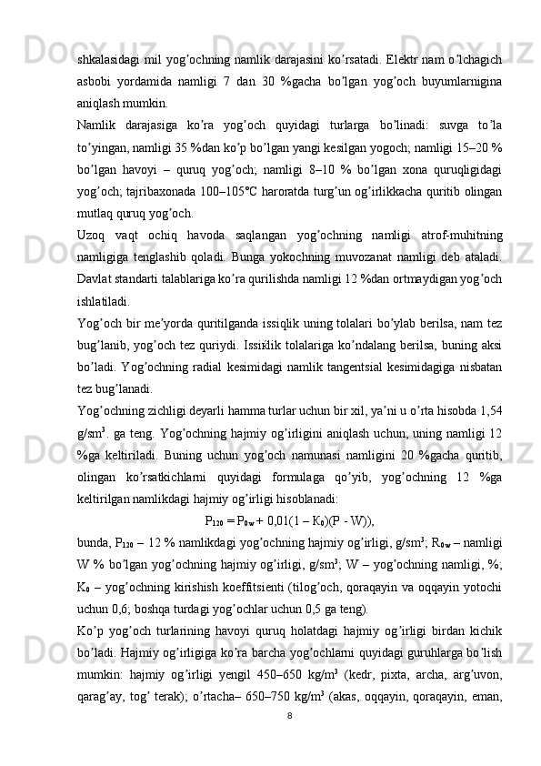 shkalasidagi  mil  yog ochning namlik darajasini  ko rsatadi.  Elektr nam  o lchagichʼ ʼ ʼ
asbobi   yordamida   namligi   7   dan   30   %gacha   bo lgan   yog och   buyumlarnigina	
ʼ ʼ
aniqlash mumkin.
Namlik   darajasiga   ko ra   yog och   quyidagi   turlarga   bo linadi:   suvga   to la	
ʼ ʼ ʼ ʼ
to yingan, namligi 35 %dan ko p bo lgan yangi kesilgan yogoch; namligi 15–20 %	
ʼ ʼ ʼ
bo lgan   havoyi   –   quruq   yog och;   namligi   8–10   %   bo lgan   xona   quruqligidagi
ʼ ʼ ʼ
yog och; tajribaxonada 100–105°C haroratda turg un og irlikkacha quritib olingan
ʼ ʼ ʼ
mutlaq quruq yog och.	
ʼ
Uzoq   vaqt   ochiq   havoda   saqlangan   yog ochning   namligi   atrof-muhitning	
ʼ
namligiga   tenglashib   qoladi.   Bunga   yokochning   muvozanat   namligi   deb   ataladi.
Davlat standarti talablariga ko ra qurilishda namligi 12 %dan ortmaydigan yog och	
ʼ ʼ
ishlatiladi.
Yog och bir me yorda quritilganda issiqlik uning tolalari bo ylab berilsa, nam tez	
ʼ ʼ ʼ
bug lanib,  yog och  tez  quriydi.  Issiќlik  tolalariga  ko ndalang   berilsa,   buning  aksi
ʼ ʼ ʼ
bo ladi.   Yog ochning   radial   kesimidagi   namlik   tangentsial   kesimidagiga   nisbatan
ʼ ʼ
tez bug lanadi.	
ʼ
Yog ochning zichligi deyarli hamma turlar uchun bir xil, ya ni u o rta hisobda 1,54	
ʼ ʼ ʼ
g/sm 3
. ga  teng.  Yog ochning  hajmiy og irligini  aniqlash   uchun, uning  namligi  12	
ʼ ʼ
%ga   keltiriladi.   Buning   uchun   yog och   namunasi   namligini   20   %gacha   quritib,	
ʼ
olingan   ko rsatkichlarni   quyidagi   formulaga   qo yib,   yog ochning   12   %ga	
ʼ ʼ ʼ
keltirilgan namlikdagi hajmiy og irligi hisoblanadi:	
ʼ
Р
120  = Р
0w  + 0,01(1 – К
0 )(P - W)),
bunda, P
120  – 12 % namlikdagi yog ochning hajmiy og irligi, g/sm	
ʼ ʼ 3
; R
0w  – namligi
W % bo lgan yog ochning hajmiy og irligi, g/sm	
ʼ ʼ ʼ 3
; W – yog ochning namligi, %;	ʼ
K
0   –  yog ochning  kirishish   koeffitsienti   (tilog och, qoraqayin  va oqqayin  yotochi	
ʼ ʼ
uchun 0,6; boshqa turdagi yog ochlar uchun 0,5 ga teng).	
ʼ
Ko p   yog och   turlarining   havoyi   quruq   holatdagi   hajmiy   og irligi   birdan   kichik	
ʼ ʼ ʼ
bo ladi. Hajmiy og irligiga ko ra barcha yog ochlarni quyidagi guruhlarga bo lish
ʼ ʼ ʼ ʼ ʼ
mumkin:   hajmiy   og irligi   yengil   450–650   kg/m	
ʼ 3
  (kedr,   pixta,   archa,   arg uvon,	ʼ
qarag ay,   tog   terak);   o rtacha–   650–750   kg/m	
ʼ ʼ ʼ 3
  (akas,   oqqayin,   qoraqayin,   eman,
8 