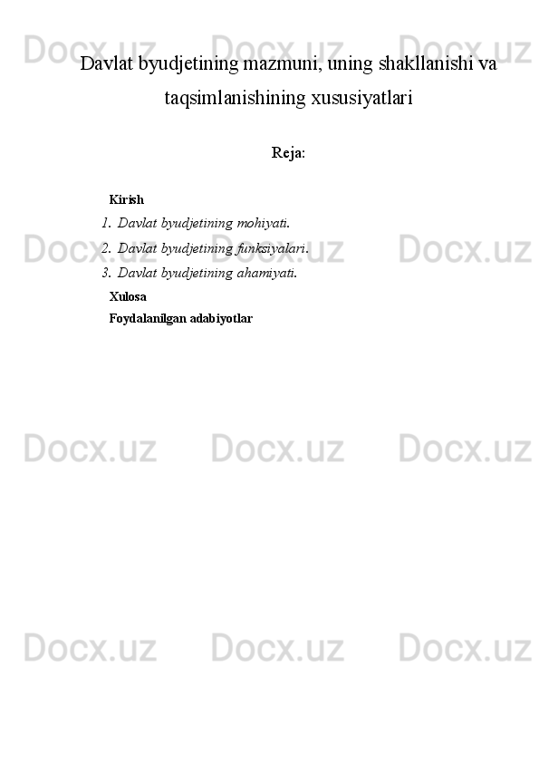 Davlat byudjetining mazmuni, uning shakllanishi va
taqsimlanishining xususiyatlari
Reja:
Kirish
1. Davlat byudjetining mohiyati.
2. Davlat byudjetining funksiyalari.
3. Davlat byudjetining ahamiyati.
Xulosa 
Foydalanilgan adabiyotlar