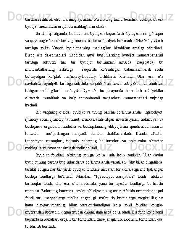 barchasi ishtirok etib, ularning ayrimlari о‘z mablag’larini berishsa, boshqalari esa
byudjet mexanizmi orqali bu mablag’larni oladi.
Sirtdan qaralganda, hududlararo byudjetli taqsimlash  byudjetlarning Yuqori
va quyi bug’inlari о‘rtasidagi munosabatlar si-fatidyek kо‘rinadi. CHunki byudjetli
tartibga   solish   Yuqori   byudjetlarning   mablag’lari   hisobidan   amalga   oshiriladi.
Biroq   о‘z   da-romadlari   hisobidan   quyi   bug’inlarning   byudjet   munosabatlarini
tartibga   soluvchi   har   bir   byudjet   bо‘linmasi   amalda   (haqiqatda)   bu
munosabatlarning   tarkibiga     Yuqorida   kо‘rsatilgan   balanslashti-rish   sodir
bо‘layotgan   kо‘plab   ma’muriy-hududiy   birliklarni   kiri-tadi.   Ular   esa,   о‘z
navbatida,   byudjetli   tartibga   solishda   xо‘jalik   Yurituvchi   sub’yektlar   va   aholidan
tushgan   mablag’larni   sarflaydi.   Dyemak,   bu   jarayonda   ham   turli   sub’yektlar
о‘rtasida   murakkab   va   kо‘p   tomonlamali   taqsimlash   munosabatlari   vujudga
kyeladi.
Bir   vaqtning   о‘zida,   byudjet   va   uning   barcha   bо‘linmalarida     iqtisodiyot,
ijtimoiy   soha,   ijtimoiy   ta’minot,   markazlashti-rilgan   investisiyalar,   hokimiyat   va
boshqaruv   organlari,   mudofaa   va   boshqalarning   ehtiyojlarini   qondirishni   nazarda
tutuvchi     mо‘ljallangan   maqsadli   fondlar   shakllantiriladi.   Bunda,   albatta,
iqtisodiyot   tarmoqlari,   ijtimoiy   sohaning   bо‘linmalari   va   hoka-zolar   о‘rtasida
mablag’larni qayta taqsimlash sodir bо‘ladi.
Byudjet   fondlari   о‘zining   soniga   kо‘ra   juda   kо‘p   sonlidir.   Ular   davlat
byudjetining barcha bug’inlarida va bо‘linmalarida yaratiladi. Shu bilan birgalikda,
tashkil  etilgan har  bir  yirik byudjet  fondlari  nisbatan  tor  doiralarga mо‘ljallangan
boshqa   fondlarga   bо‘linadi.   Masalan,   “Iqtisodiyot   xarajatlari”   fondi     alohida
tarmoqlar   fondi,   ular   esa,   о‘z   navbatida,   yana   bir   nyecha   fondlarga   bо‘linishi
mumkin. Bularning hammasi davlat bYudjye-tining asosi sifatida umumdavlat pul
fondi   turli   maqsadlarga   mо‘ljallanganligi,   ma’muriy   hududlarga   tyegishliligi   va
katta   о‘z-garuvchanligi   bilan   xarakterlanadigan   kо‘p   sonli   fondlar   konglo-
myeratidan iboratdir, degan xulosa chiqarishga asos bо‘la oladi. Bu fond kо‘p sonli
taqsimlash kanallari orqali, bir tomondan, xara-jat qilinib, ikkinchi tomondan esa,
tо‘ldirilib boriladi. 