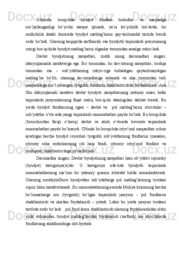 Uchinchi   bosqichda   byudjet   fondlari   hududlar   va   maqsadga
mо‘ljallanganligi   bо‘yicha   xarajat   qilinadi,   ya’ni   kо‘pchilik   hol-larda,   bir
mulkchilik   shakli   doirasida   byudjet   mablag’larini   qay-tarilmaslik   tarzida   berish
sodir bо‘ladi. Ularning haqiqatda sarflanishi esa byudjetli taqsimlash jarayonining
oxirgi bos-qichida byudjet mablag’larini olganlar tomonidan amalga oshiri-ladi.
Davlat   byudjetining   xarajatlari,   xuddi   uning   daromadlari   singari,
ikkiyoqlamalik   xarakteriga   ega.   Bir   tomondan,   bu   dav-latning   xarajatlari,   boshqa
tomondan   esa   –   sub’yektlarning   ixtiyo-riga   tushadigan   qaytarilmaydigan
mablag’lar   bо‘lib,   ularning   da-romadlariga   aylanadi   va   ular   tomonidan   turli
maqsadlarga mо‘l-jallangan tyegishli fondlarni shakllantirishda foydalaniladi. Ana
Shu   ikkiyoqlamali   xarakter   davlat   byudjeti   xarajatlarining   yakuniy   emas,   balki
taqsimlash   jarayonlarining   faqat   oraliq   bos-qichi   ekanligidan   dalolat   beradi.   Bu
yerda   byudjet   fondlarining   egasi   –   davlat   va     pul   mablag’larini   oluvchilar   –
sub’yektlar о‘rta-sida yangi taqsimlash munosabatlari paydo bо‘ladi. Bu bosqichda
(birinchisidan   farqli   о‘laroq)   davlat   va   aholi   о‘rtasida   bevosita   taqsimlash
munosabatlari paydo bо‘lmaydi. CHunki bu bosqichda istye’mol maqsadlari uchun
ajratilgan   barcha   byudjet   resurslari   tyegishli   sub’yektlarning   fondlarini   (masalan,
ijtimoiy   soha   xodimlarining   ish   haqi   fondi,   ijtimoiy   istye’mol   fondlari   va
boshqalar) shakllantirishga yо‘naltiriladi.
Daromadlar singari, Davlat byudjetining xarajatlari ham ob’yektiv iqtisodiy
(byudjet)   kategoriya(si)dir.   U   kategoriya   sifa-tida   byudjetli   taqsimlash
munosabatlarining   ma’lum   bir   yakuniy   qismini   abstrakt   holda   umumlashtiradi.
Ularning   moddiylaShuvi   byudjetdan   sub’yektlarga   pul   mablag’larining   tyeskari
oqimi bilan xarakterlanadi. Bu munosabatlarning asosida Moliya tizimining barcha
bо‘linmalariga   xos   (tyegishli)   bо‘lgan   taqsimlash   jarayoni   –   pul   fondlarini
shakllantirish   va   ulardan   foydalanish   –   yotadi.   Lekin   bu   yerda   jarayon   tyeskari
tartibda sodir bо‘ladi:   pul fond-larini shakllantirish ularning foydalanishidan oldin
sodir   etilmasdan,   byudjet   mablag’laridan   foydalanish   (sarflash)   uni   oluvchilarda
fondlarning shakllanishiga olib kyeladi. 