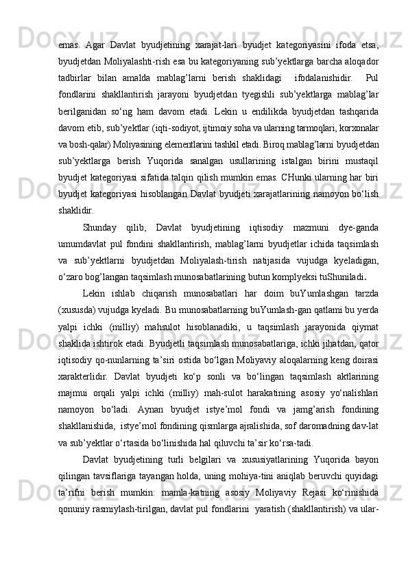 emas.   Agar   Davlat   byudjetining   xarajat-lari   byudjet   kategoriyasini   ifoda   etsa,
byudjetdan Moliyalashti-rish esa bu kategoriyaning sub’yektlarga barcha aloqador
tadbirlar   bilan   amalda   mablag’larni   berish   shaklidagi     ifodalanishidir.     Pul
fondlarini   shakllantirish   jarayoni   byudjetdan   tyegishli   sub’yektlarga   mablag’lar
berilganidan   sо‘ng   ham   davom   etadi.   Lekin   u   endilikda   byudjetdan   tashqarida
davom etib, sub’yektlar (iqti- sodiyot, ijtimoiy soha va ularning tarmoqlari, korxonalar
va bosh-qalar) Moliyasining elementlarini tashkil etadi. Biroq mablag’larni  byudjetdan
sub’yektlarga   berish   Yuqorida   sanalgan   usullarining   istalgan   birini   mustaqil
byudjet kategoriyasi sifatida talqin qilish mumkin emas. CHunki ularning har biri
byudjet kategoriyasi  hisoblangan Davlat  byudjeti xarajatlarining namoyon bо‘lish
shaklidir.
Shunday   qilib,   Davlat   byudjetining   iqtisodiy   mazmuni   dye-ganda
umumdavlat   pul   fondini   shakllantirish,   mablag’larni   byudjetlar   ichida   taqsimlash
va   sub’yektlarni   byudjetdan   Moliyalash-tirish   natijasida   vujudga   kyeladigan,
о‘zaro bog’langan taqsimlash munosabatlarining butun komplyeksi tuShuniladi .
Lekin   ishlab   chiqarish   munosabatlari   har   doim   buYumlashgan   tarzda
(xususda) vujudga kyeladi. Bu munosabatlarning buYumlash-gan qatlami bu yerda
yalpi   ichki   (milliy)   mahsulot   hisoblanadiki,   u   taqsimlash   jarayonida   qiymat
shaklida ishtirok etadi. Byudjetli taqsimlash munosabatlariga, ichki jihatdan, qator
iqtisodiy qo-nunlarning ta’siri ostida bо‘lgan Moliyaviy aloqalarning keng doirasi
xarakterlidir.   Davlat   byudjeti   kо‘p   sonli   va   bо‘lingan   taqsimlash   aktlarining
majmui   orqali   yalpi   ichki   (milliy)   mah-sulot   harakatining   asosiy   yо‘nalishlari
namoyon   bо‘ladi.   Aynan   byudjet   istye’mol   fondi   va   jamg’arish   fondining
shakllanishida,  istye’mol fondining qismlarga ajralishida, sof daromadning dav-lat
va sub’yektlar о‘rtasida bо‘linishida hal qiluvchi ta’sir kо‘rsa-tadi.
Davlat   byudjetining   turli   belgilari   va   xususiyatlarining   Yuqorida   bayon
qilingan tavsiflariga tayangan holda, uning mohiya-tini aniqlab beruvchi quyidagi
ta’rifni   berish   mumkin:   mamla-katning   asosiy   Moliyaviy   Rejasi   kо‘rinishida
qonuniy rasmiylash-tirilgan, davlat pul fondlarini  yaratish (shakllantirish) va ular-