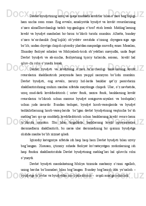 Davlat byudjetining uzoq va qisqa muddatli kreditlar bilan о‘zaro bog’liqligi
ham   uncha   oson   emas.   Eng   avvalo,   amaliyotda   byudjet   va   kredit   resurslarining
о‘zaro   almaShuvchanligi   tarkib   top-ganligini   e’tirof   etish   kerak.   Mablag’larning
kredit   va   byudjet   manbalari   bir-birini   tо‘ldirib   turishi   mumkin.   Albatta,   bunday
о‘zaro   ta’sirchanlik   (bog’liqlik)   ob’yektiv   ravishda   о‘zining   chyegara-siga   ega
bо‘lib, undan chyetga chiqish iqtisodiy jihatdan maqsadga muvofiq emas. Masalan,
Shunday   faoliyat   sohalari   va   Moliyalash-tirish   ob’yektlari   mavjudki,   unda   faqat
Davlat   byudjeti   va   ak-sincha,   faoliyatning   tijoriy   turlarida,   asosan,     kredit   hal
qiluv-chi rolni о‘ynashi kerak.
Davlat   byudjeti   va   kreditning   о‘zaro   ta’sirchanligi   bank-larning   kredit
resurslarini   shakllantirish   jarayonida   ham   yaqqol   namoyon   bо‘lishi   mumkin.
Davlat   byudjeti,   eng   avvalo,   zaruriy   hol-larda   banklar   qat’iy   passivlarini
shakllantirishning muhim manbai sifatida maydonga chiqadi. Ular, о‘z navbatida,
uzoq   mud-datli   kreditlashtirish   (   ustav   fondi,   zaxira   fondi,   banklarning   kredit
resurslarini   tо‘ldirish   uchun   maxsus   byudjet   assignova-niyalari   va   boshqalar)
uchun   juda   zarurdir.   Bundan   tashqari,   byudjet   hisob-varaqlarida   va   byudjet
tashkilotlarining   hisob-varaq-larida     bо‘lgan   davlat   byudjetining   vaqtincha   bо‘sh
mablag’lari  qis-qa muddatli  kreditlashtirish uchun banklarning kredit resurs-larini
tо‘ldirishi   mumkin.   Shu   bilan   birgalikda,   banklarning   kredit   opyerasiyalari
daromadlarni   shakllantirib,   bu   narsa   ular   daromadining   bir   qismini   byudjetga
olishda manba bо‘lib xizmat qiladi.
Iqtisodiy   kategoriya   sifatida   ish   haqi   haqi   ham   Davlat   byudjeti   bilan   uzviy
bog’langan.   Xususan,   ijtimoiy   sohada   faoliyat   kо‘rsatayotgan   xodimlarning   ish
haqi   fondini   shakllantirishda   Davlat   byudjetining   mablag’lari   hal   qiluvchi   rolni
о‘ynaydi.
Davlat   byudjeti   mamlakatning   Moliya   tizimida   markaziy   о‘rinni   egallab,
uning   barcha   bо‘linmalari   bilan   bog’langan.   Bunday   bog’lanish   ikki   yо‘nalish   –
byudjetga tо‘lovlar va byudjetdan mo-liyalashtirish –  orqali amalga oshiriladi. 