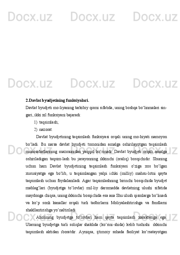 2. Davlat byudjetining funksiyalari.
Davlat byudjeti mo-liyaning tarkibiy qismi sifatida, uning boshqa bо‘linmalari sin-
gari, ikki xil funksiyani bajaradi:
1) taqsimlash;
2) nazorat.
Davlat   byudjetining   taqsimlash   funksiyasi   orqali   uning   mo-hiyati   namoyon
bо‘ladi.   Bu   narsa   davlat   byudjeti   tomonidan   amalga   oshirilayotgan   taqsimlash
munosabatlarining   mazmunidan   yaqqol   kо‘rinadi.   Davlat   byudjeti   orqali   amalga
oshiriladigan   taqsim-lash   bu   jarayonning   ikkinchi   (oraliq)   bosqichidir.   Shuning
uchun   ham   Davlat   byudjetining   taqsimlash   funksiyasi   о‘ziga   xos   bо‘lgan
xususiyatga   ega   bо‘lib,   u   taqsimlangan   yalpi   ichki   (milliy)   mahsu-lotni   qayta
taqsimlash   uchun   foydalaniladi.   Agar   taqsimlashning   birinchi   bosqichida   byudjet
mablag’lari   (byudjetga   tо‘lovlar)   mil-liy   daromadda   davlatning   ulushi   sifatida
maydonga chiqsa, uning ikkinchi bosqichida esa ana Shu ulush qismlarga bо‘linadi
va   kо‘p   sonli   kanallar   orqali   turli   tadbirlarni   Moliyalashtirishga   va   fondlarni
shakllantirishga yо‘naltiriladi.
Aholining   byudjetga   tо‘lovlari   ham   qayta   taqsimlash   xarakteriga   ega.
Ularning   byudjetga   turli   soliqlar   shaklida   (kо‘rini-shida)   kelib   tushishi     ikkinchi
taqsimlash   aktidan   iboratdir.   Ayniqsa,   ijtimoiy   sohada   faoliyat   kо‘rsatayotgan 