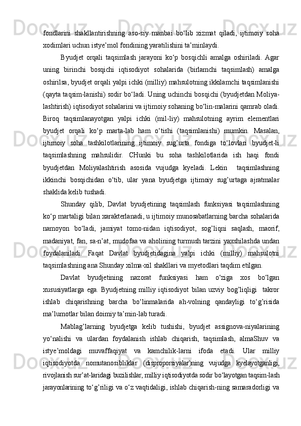 fondlarini   shakllantirishning   aso-siy   manbai   bо‘lib   xizmat   qiladi,   ijtimoiy   soha
xodimlari uchun istye’mol fondining yaratilishini ta’minlaydi.
Byudjet   orqali   taqsimlash   jarayoni   kо‘p   bosqichli   amalga   oshiriladi.   Agar
uning   birinchi   bosqichi   iqtisodiyot   sohalarida   (birlamchi   taqsimlash)   amalga
oshirilsa, byudjet orqali yalpi ichki (milliy) mahsulotning ikkilamchi taqsimlanishi
(qayta taqsim-lanishi) sodir bо‘ladi. Uning uchinchi bosqichi (byudjetdan Moliya-
lashtirish) iqtisodiyot sohalarini va ijtimoiy sohaning bо‘lin-malarini qamrab oladi.
Biroq   taqsimlanayotgan   yalpi   ichki   (mil-liy)   mahsulotning   ayrim   elementlari
byudjet   orqali   kо‘p   marta-lab   ham   о‘tishi   (taqsimlanishi)   mumkin.   Masalan,
ijtimoiy   soha   tashkilotlarining   ijtimoiy   sug’urta   fondiga   tо‘lovlari   byudjet-li
taqsimlashning   mahsulidir.   CHunki   bu   soha   tashkilotlarida   ish   haqi   fondi
byudjetdan   Moliyalashtirish   asosida   vujudga   kyeladi.   Lekin     taqsimlashning
ikkinchi   bosqichidan   о‘tib,   ular   yana   byudjetga   ijtimoiy   sug’urtaga   ajratmalar
shaklida kelib tushadi.
Shunday   qilib,   Davlat   byudjetining   taqsimlash   funksiyasi   taqsimlashning
kо‘p martaligi bilan xarakterlanadi, u ijtimoiy munosabatlarning barcha sohalarida
namoyon   bо‘ladi,   jamiyat   tomo-nidan   iqtisodiyot,   sog’liqni   saqlash,   maorif,
madaniyat, fan, sa-n’at, mudofaa va aholining turmush tarzini yaxshilashda undan
foydalaniladi.   Faqat   Davlat   byudjetidagina   yalpi   ichki   (milliy)   mahsulotni
taqsimlashning ana Shunday xilma-xil shakllari va myetodlari taqdim etilgan.
Davlat   byudjetining   nazorat   funksiyasi   ham   о‘ziga   xos   bо‘lgan
xususiyatlarga   ega.   Byudjetning   milliy   iqtisodiyot   bilan   uzviy   bog’liqligi     takror
ishlab   chiqarishning   barcha   bо‘linmalarida   ah-volning   qandayligi   tо‘g’risida
ma’lumotlar bilan doimiy ta’min-lab turadi. 
Mablag’larning   byudjetga   kelib   tushishi,   byudjet   assignova-niyalarining
yо‘nalishi   va   ulardan   foydalanish   ishlab   chiqarish,   taqsimlash,   almaShuv   va
istye’moldagi   muvaffaqiyat   va   kamchilik-larni   ifoda   etadi.   Ular   milliy
iqtisodiyotda   nomutanosibliklar   ( disproporsiyalar)ning   vujudga   kyelayotganligi,
rivojlanish sur’at-laridagi buzilishlar, milliy iqtisodiyotda sodir bо‘layotgan taqsim-lash
jarayonlarining  tо‘g’riligi va о‘z vaqtidaligi, ishlab chiqarish-ning samaradorligi va